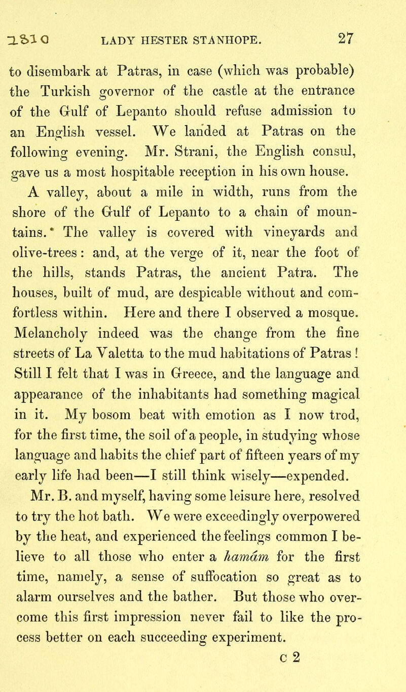 to disembark at Patras, in case (which was probable) the Turkish governor of the castle at the entrance of the Gulf of Lepanto should refuse admission to an English vessel. We landed at Patras on the following evening. Mr. Strani, the English consul, gave us a most hospitable reception in his own house. A valley, about a mile in width, runs from the shore of the Gulf of Lepanto to a chain of moun- tains.* The valley is covered with vineyards and olive-trees: and, at the verge of it, near the foot of the hills, stands Patras, the ancient Patra. The houses, built of mud, are despicable without and com- fortless within. Here and there I observed a mosque. Melancholy indeed was the change from the fine streets of La Yaletta to the mud habitations of Patras ! Still I felt that I was in Greece, and the language and appearance of the inhabitants had something magical in it. My bosom beat with emotion as I now trod, for the first time, the soil of a people, in studying whose language and habits the chief part of fifteen years of my early life had been—I still think wisely—expended. Mr. B. and myself, having some leisure here, resolved to try the hot bath. We were exceedingly overpowered by the heat, and experienced the feelings common I be- lieve to all those who enter a hamdm for the first time, namely, a sense of suffocation so great as to alarm ourselves and the bather. But those who over- come this first impression never fail to like the pro- cess better on each succeeding experiment. c 2