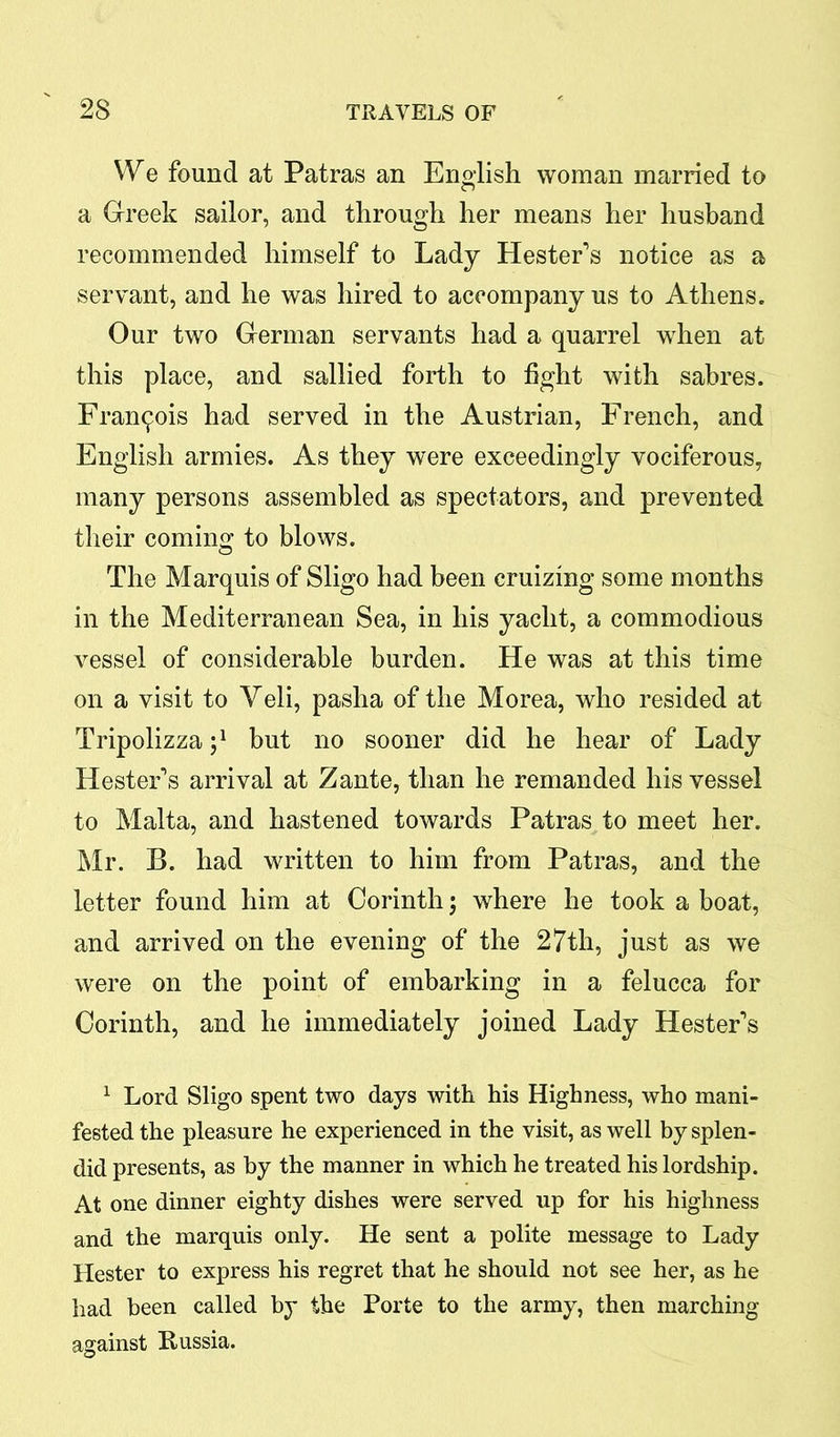 We found at Patras an English woman married to a Greek sailor, and through her means her husband recommended himself to Lady Hester's notice as a servant, and he was hired to accompany us to Athens. Our two German servants had a quarrel when at this place, and sallied forth to fight with sabres. Francois had served in the Austrian, French, and English armies. As they were exceedingly vociferous, many persons assembled as spectators, and prevented their coming to blows. The Marquis of Sligo had been cruizing some months in the Mediterranean Sea, in his yacht, a commodious vessel of considerable burden. He was at this time on a visit to Veli, pasha of the Morea, who resided at Tripolizza j1 but no sooner did he hear of Lady Hester's arrival at Zante, than he remanded his vessel to Malta, and hastened towards Patras to meet her. Mr. B. had written to him from Patras, and the letter found him at Corinth \ where he took a boat, and arrived on the evening of the 27th, just as we were on the point of embarking in a felucca for Corinth, and he immediately joined Lady Hester's 1 Lord Sligo spent two days with his Highness, who mani- fested the pleasure he experienced in the visit, as well by splen- did presents, as by the manner in which he treated his lordship. At one dinner eighty dishes were served up for his highness and the marquis only. He sent a polite message to Lady Hester to express his regret that he should not see her, as he had been called by the Porte to the army, then marching against Russia.