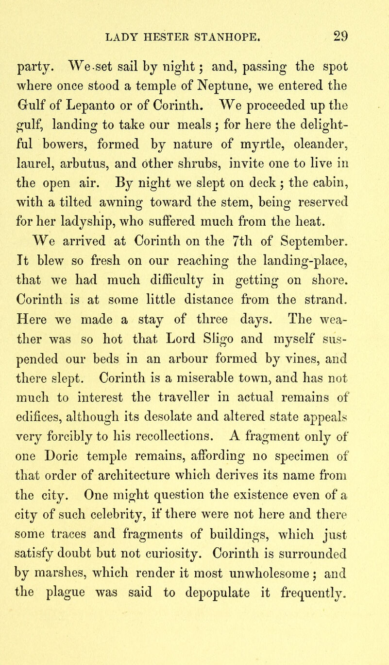 party. We-set sail by night; and, passing the spot where once stood a temple of Neptune, we entered the Gulf of Lepanto or of Corinth. We proceeded up the gulf, landing to take our meals ; for here the delight- ful bowers, formed by nature of myrtle, oleander, laurel, arbutus, and other shrubs, invite one to live in the open air. By night we slept on deck ; the cabin, with a tilted awning toward the stem, being reserved for her ladyship, who suffered much from the heat. We arrived at Corinth on the 7th of September. It blew so fresh on our reaching the landing-place, that we had much difficulty in getting on shore. Corinth is at some little distance from the strand. Here we made a stay of three days. The wea- ther was so hot that Lord Sligo and myself sus- pended our beds in an arbour formed by vines, and there slept. Corinth is a miserable town, and has not much to interest the traveller in actual remains of edifices, although its desolate and altered state appeals very forcibly to his recollections. A fragment only of one Doric temple remains, affording no specimen of that order of architecture which derives its name from the city. One might question the existence even of a city of such celebrity, if there were not here and there some traces and fragments of buildings, which just satisfy doubt but not curiosity. Corinth is surrounded by marshes, which render it most unwholesome; and the plague was said to depopulate it frequently.