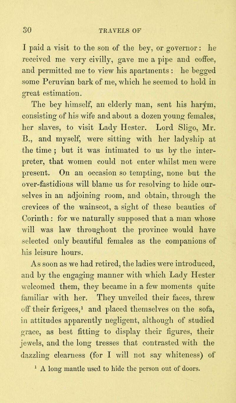 I paid a visit to the son of the bey, or governor: he received me very civilly, gave me a pipe and coffee, and permitted me to view his apartments : he begged some Peruvian bark of me, which he seemed to hold in great estimation. The bey himself, an elderly man, sent his harym, consisting of his wife and about a dozen young females, her slaves, to visit Lady Hester. Lord Sligo, Mr. B., and myself, were sitting with her ladyship at the time ; but it was intimated to us by the inter- preter, that women could not enter whilst men were present. On an occasion so tempting, none but the over-fastidious will blame us for resolving to hide our- selves in an adjoining room, and obtain, through the crevices of the wainscot, a sight of these beauties of Corinth: for we naturally supposed that a man whose will was law throughout the province would have selected only beautiful females as the companions of his leisure hours. As soon as we had retired, the ladies were introduced, and by the engaging manner with which Lady Hester welcomed them, they became in a few moments quite familiar with her. They unveiled their faces, threw off their ferigees,1 and placed themselves on the sofa, in attitudes apparently negligent, although of studied grace, as best fitting to display their figures, their jewels, and the long tresses that contrasted with the dazzling clearness (for I will not say whiteness) of 1 A long mantle used to hide the person out of doors.