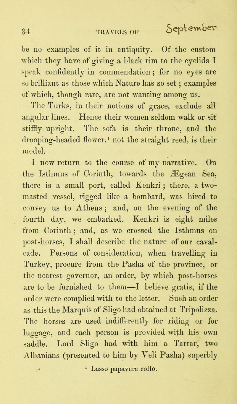 be no examples of it in antiquity. Of the custom which they have of giving a black rim to the eyelids I speak confidently in commendation ; for no eyes are so brilliant as those which Nature has so set; examples of which, though rare, are not wanting among us. The Turks, in their notions of grace, exclude all angular lines. Hence their women seldom walk or sit stiffly upright. The sofa is their throne, and the drooping-headed flower,1 not the straight reed, is their model. I now return to the course of my narrative. On the Isthmus of Corinth, towards the iEgean Sea, there is a small port, called Kenkrithere, a two- masted vessel, rigged like a bombard, was hired to convey us to Athens; and, on the evening of the fourth day, we embarked. Kenkri is eight miles from Corinth; and, as we crossed the Isthmus on post-horses, I shall describe the nature of our caval- cade. Persons of consideration, when travelling in Turkey, procure from the Pasha of the province, or the nearest governor, an order, by which post-horses are to be furnished to them-—I believe gratis, if the order were complied with to the letter. Such an order as this the Marquis of Sligo had obtained at Tripolizza. The horses are used indifferently for riding or for luggage, and each person is provided with his own saddle. Lord Sligo had with him a Tartar, two Albanians (presented to him by Veli Pasha) superbly 1 Lasso papavera collo.