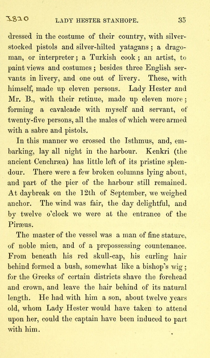 dressed in the costume of their country, with silver- stocked pistols and silver-hilted yatagans 5 a drago- man, or interpreter 5 a Turkish cook ; an artist, to paint views and costumes; besides three English ser- vants in livery, and one out of livery. These, with himself, made up eleven persons. Lady Hester and Mr. B., with their retinue, made up eleven more; forming a cavalcade with myself and servant, of twenty-five persons, all the males of which were armed, with a sabre and pistols. In this manner we crossed the Isthmus, and, em- barking, lay all night in the harbour. Kenkri (the ancient Cenchrsea) has little left of its pristine splen- dour. There were a few broken columns lying about, and part of the pier of the harbour still remained. At daybreak on the 12th of September, we weighed anchor. The wind was fair, the day delightful, and by twelve o’clock we were at the entrance of the Piraeus. The master of the vessel was a man of fine stature, of noble mien, and of a prepossessing countenance. From beneath his red skull-cap, his curling hair behind formed a bush, somewhat like a bishop’s wig; for the Greeks of certain districts shave the forehead and crown, and leave the hair behind of its natural length. He had with him a son, about twelve years old, whom Lady Hester would have taken to attend upon her, could the captain have been induced to part with him.