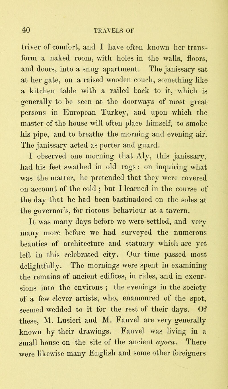 triver of comfort, and I have often known her trans- form a naked room, with holes in the walls, floors, and doors, into a snug apartment. The janissary sat at her gate, on a raised wooden couch, something like a kitchen table with a railed back to it, which is generally to be seen at the doorways of most great persons in European Turkey, and upon which the master of the house will often place himself, to smoke Iris pipe, and to breathe the morning and evening air. The janissary acted as porter and guard. I observed one morning that Aly, this janissary, had his feet swathed in old rags : on inquiring what was the matter, he pretended that they were covered on account of the cold ; but I learned in the course of the day that he had been bastinadoed on the soles at the governor’s, for riotous behaviour at a tavern. It was many days before we were settled, and very many more before we had surveyed the numerous beauties of architecture and statuary which are yet left in this celebrated city. Our time passed most delightfully. The mornings were spent in examining the remains of ancient edifices, in rides, and in excur- sions into the environs ; the evenings in the society of a few clever artists, who, enamoured of the spot, seemed wedded to it for the rest of their days. Of these, M. Lusieri and M. Fauvel are very generally known by their drawings. Fauvel was living in a small house on the site of the ancient agora. There were likewise many English and some other foreigners