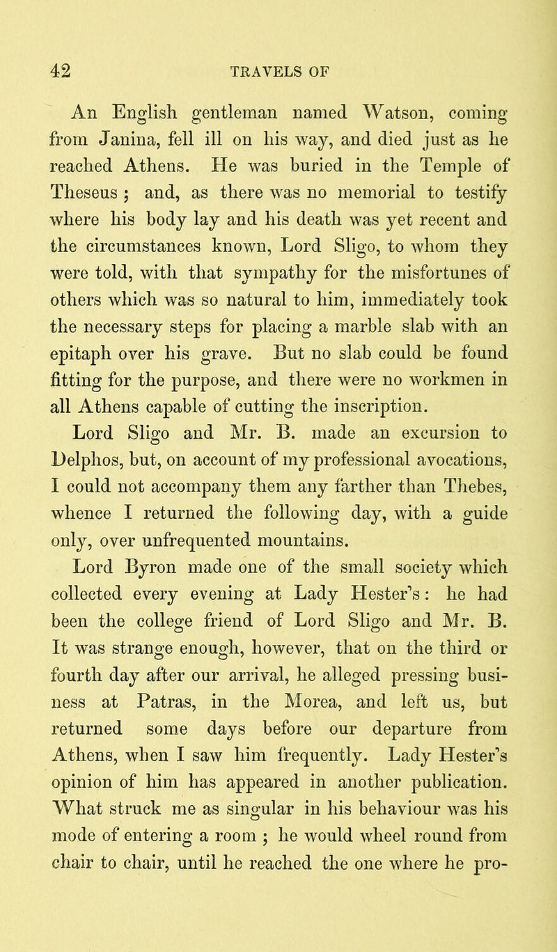 An English gentleman named Watson, coming from Janina, fell ill on his way, and died just as he reached Athens. He was buried in the Temple of Theseus ; and, as there was no memorial to testify where his body lay and his death was yet recent and the circumstances known, Lord Sligo, to whom they were told, with that sympathy for the misfortunes of others which was so natural to him, immediately took the necessary steps for placing a marble slab with an epitaph over his grave. But no slab could be found fitting for the purpose, and there were no workmen in all Athens capable of cutting the inscription. Lord Sligo and Mr. B. made an excursion to Helphos, but, on account of my professional avocations, I could not accompany them any farther than Thebes, whence I returned the following day, with a guide only, over unfrequented mountains. Lord Byron made one of the small society which collected every evening at Lady Hester’s: he had been the college friend of Lord Sligo and Mr. B. It was strange enough, however, that on the third or fourth day after our arrival, he alleged pressing busi- ness at Patras, in the Morea, and left us, but returned some days before our departure from Athens, when I saw him frequently. Lady Hester’s opinion of him has appeared in another publication. What struck me as singular in his behaviour was his mode of entering a room ; he would wheel round from chair to chair, until he reached the one where he pro-