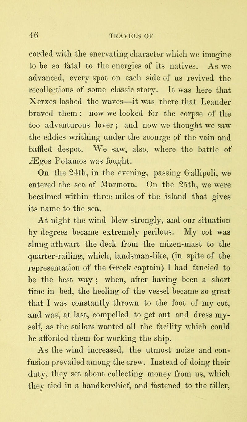 corded with the enervating character which we imagine to be so fatal to the energies of its natives. As we advanced, every spot on each side of us revived the recollections of some classic story. It was here that Xerxes lashed the waves—it was there that Leander braved them : now we looked for the corpse of the too adventurous lover ; and now we thought we saw the eddies writhing under the scourge of the vain and baffled despot. We saw, also, where the battle of iEgos Potamos was fought. On the 24th, in the evening, passing Gallipoli, we entered the sea of Marmora. On the 25th, we were becalmed within three miles of the island that gives its name to the sea. At night the wind blew strongly, and our situation by degrees became extremely perilous. My cot was slung; athwart the deck from the mizen-mast to the quarter-railing, which, landsman-like, (in spite of the representation of the Greek captain) I had fancied to be the best way ; when, after having been a short time in bed, the heeling of the vessel became so great that I was constantly thrown to the foot of my cot, and was, at last, compelled to get out and dress my- self, as the sailors wanted all the facility which could be afforded them for working the ship. As the wind increased, the utmost noise and con- fusion prevailed among the crew. Instead of doing their duty, they set about collecting money from us, which they tied in a handkerchief, and fastened to the tiller,