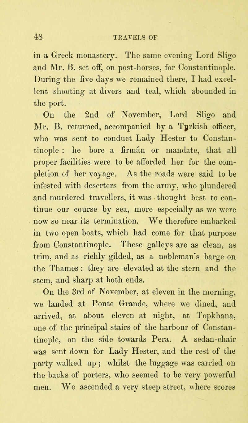 in a Greek monastery. The same evening Lord Sligo and Mr. B. set off, on post-horses, for Constantinople. During the five days we remained there, I had excel- lent shooting at divers and teal, which abounded in the port. On the 2nd of November, Lord Sligo and Mr. B. returned, accompanied by a Turkish officer, who was sent to conduct Lady Hester to Constan- tinople : he bore a firman or mandate, that all proper facilities were to be afforded her for the com- pletion of her voyage. As the roads were said to be infested with deserters from the army, who plundered and murdered travellers, it was . thought best to con- tinue our course by sea, more especially as we were now so near its termination. We therefore embarked in two open boats, which had come for that purpose from Constantinople. These galleys are as clean, as trim, and as richly gilded, as a nobleman's barge on the Thames : they are elevated at the stern and the stem, and sharp at both ends. On the 3rd of November, at eleven in the morning, we landed at Ponte Grande, where we dined, and arrived, at about eleven at night, at Topkhana, one of the principal stairs of the harbour of Constan- tinople, on the side towards Pera. A sedan-chair was sent down for Lady Hester, and the rest of the party walked up ; whilst the luggage was carried on the backs of porters, who seemed to be very powerful men. We ascended a very steep street, where scores