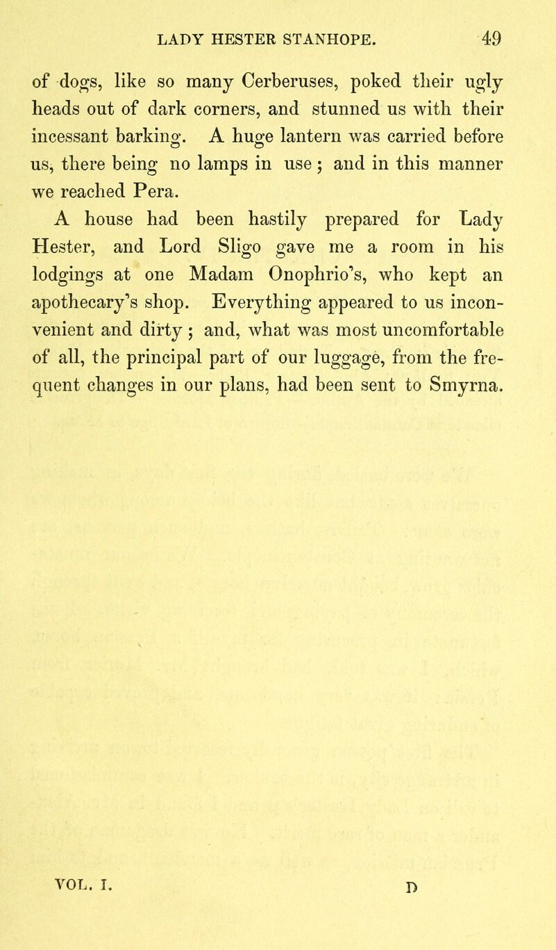 of dogs, like so many Cerberuses, poked tlieir ugly heads out of dark corners, and stunned us with their incessant barking. A huge lantern was carried before us, there being no lamps in use 5 and in this manner we reached Pera. A house had been hastily prepared for Lady Hester, and Lord Sligo gave me a room in his lodgings at one Madam Onophrio’s, who kept an apothecary’s shop. Everything appeared to us incon- venient and dirty ; and, what was most uncomfortable of all, the principal part of our luggage, from the fre- quent changes in our plans, had been sent to Smyrna. yol. 1 D