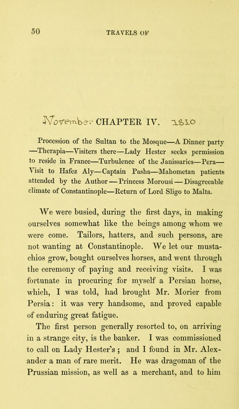 WoremWr CHAPTER IY. A&AO Procession of the Sultan to the Mosque—A Dinner party ■—Therapia—Yisiters there—Lady Hester seeks permission to reside in France—Turbulence of the Janissaries—Pera— Visit to Hafez Aly—Captain Pasha—Mahometan patients attended by the Author — Princess Morousi — Disagreeable climate of Constantinople—Return of Lord Sligo to Malta. AYe were busied, during the first days, in making ourselves somewhat like the beings among whom we were come. Tailors, hatters, and such persons, are not wanting at Constantinople. AVe let our musta- chios grow, bought ourselves horses, and went through the ceremony of paying and receiving visits. I was fortunate in procuring for myself a Persian horse, which, I was told, had brought Mr. Morier from Persia: it was very handsome, and proved capable of enduring great fatigue. The first person generally resorted to, on arriving in a strange city, is the banker. I was commissioned to call on Lady Hester’s ; and I found in Mr. Alex- ander a man of rare merit. He was dragoman of the Prussian mission, as well as a merchant, and to him