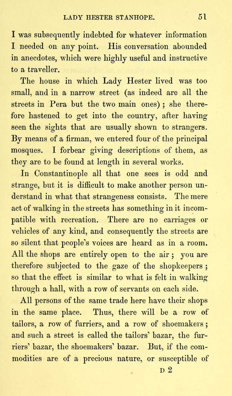 I was subsequently indebted for whatever information I needed on any point. His conversation abounded in anecdotes, which were highly useful and instructive to a traveller. The house in which Lady Hester lived was too small, and in a narrow street (as indeed are all the streets in Pera but the two main ones) ; she there- fore hastened to get into the country, after having seen the sights that are usually shown to strangers. By means of a firman, we entered four of the principal mosques. I forbear giving descriptions of them, as they are to be found at length in several works. In Constantinople all that one sees is odd and strange, but it is difficult to make another person un- derstand in what that strangeness consists. The mere act of walking in the streets has something in it incom- patible with recreation. There are no carriages or vehicles of any kind, and consequently the streets are so silent that people’s voices are heard as in a room. All the shops are entirely open to the air ; you are therefore subjected to the gaze of the shopkeepers ; so that the effect is similar to what is felt in walking through a hall, with a row of servants on each side. All persons of the same trade here have their shops in the same place. Thus, there will be a row of tailors, a row of furriers, and a row of shoemakers; and such a street is called the tailors’ bazar, the fur- riers’ bazar, the shoemakers’ bazar. But, if the com- modities are of a precious nature, or susceptible of D 2