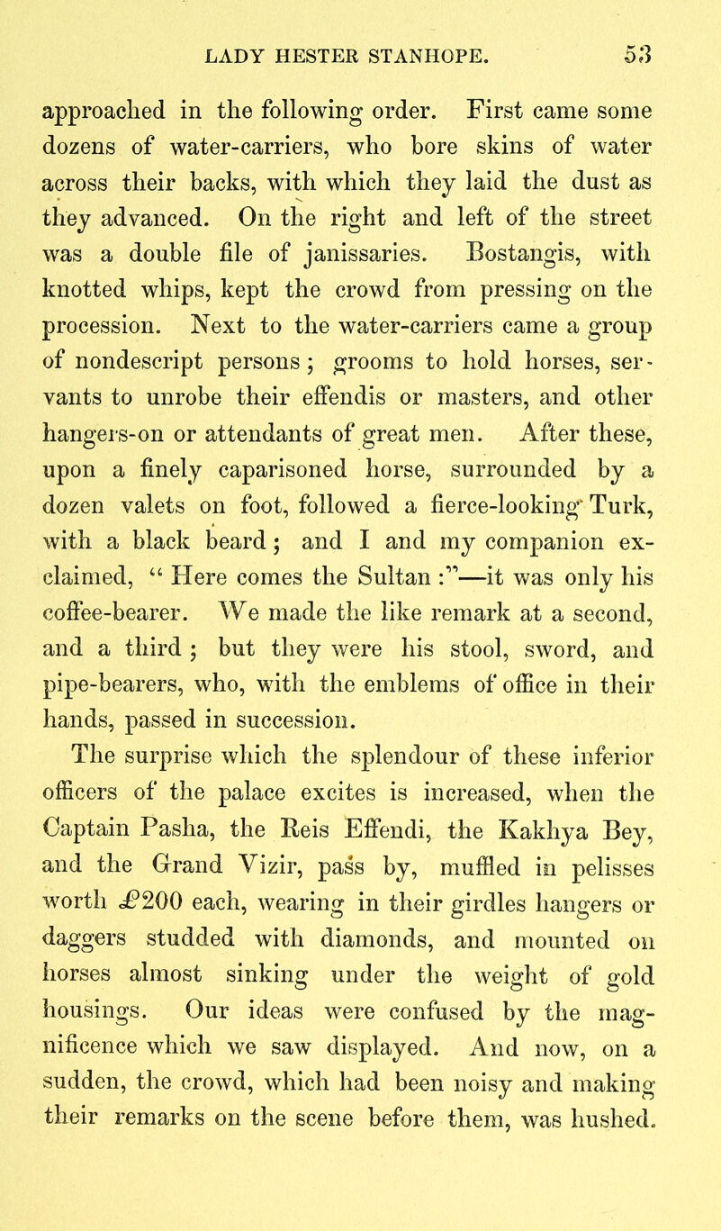 approached in the following order. First came some dozens of water-carriers, who bore skins of water across their backs, with which they laid the dust as they advanced. On the right and left of the street was a double file of janissaries. Bostangis, with knotted whips, kept the crowd from pressing on the procession. Next to the water-carriers came a group of nondescript persons; grooms to hold horses, ser- vants to unrobe their effendis or masters, and other hangers-on or attendants of great men. After these, upon a finely caparisoned horse, surrounded by a dozen valets on foot, followed a fierce-looking' Turk, with a black beard; and I and my companion ex- claimed, “ Here comes the Sultan —it was only his coffee-bearer. We made the like remark at a second, and a third ; but they were his stool, sword, and pipe-bearers, who, with the emblems of office in their hands, passed in succession. The surprise which the splendour of these inferior officers of the palace excites is increased, when the Captain Pasha, the Reis Effendi, the Kakhya Bey, and the Grand Vizir, pass by, muffled in pelisses worth «P200 each, wearing in their girdles hangers or daggers studded with diamonds, and mounted on horses almost sinking under the weight of gold housings. Our ideas were confused by the mag- nificence which we saw displayed. And now, on a sudden, the crowd, which had been noisy and making their remarks on the scene before them, was hushed.