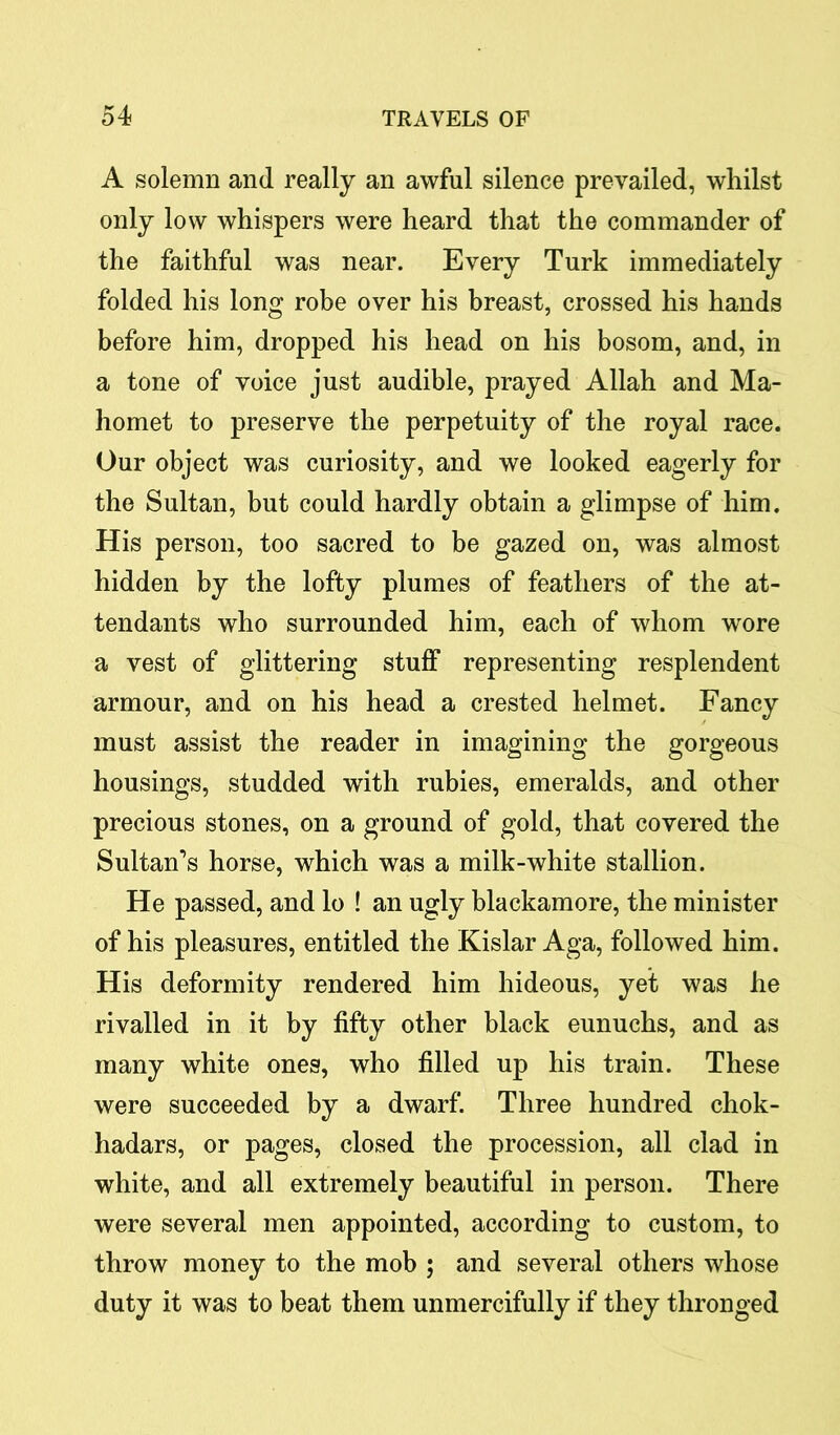 A solemn and really an awful silence prevailed, whilst only low whispers were heard that the commander of the faithful was near. Every Turk immediately folded his long robe over his breast, crossed his hands before him, dropped his head on his bosom, and, in a tone of voice just audible, prayed Allah and Ma- homet to preserve the perpetuity of the royal race. Our object was curiosity, and we looked eagerly for the Sultan, but could hardly obtain a glimpse of him. His person, too sacred to be gazed on, was almost hidden by the lofty plumes of feathers of the at- tendants who surrounded him, each of whom wore a vest of glittering stuff representing resplendent armour, and on his head a crested helmet. Fancy must assist the reader in imagining the gorgeous housings, studded with rubies, emeralds, and other precious stones, on a ground of gold, that covered the Sultan’s horse, which was a milk-white stallion. He passed, and lo ! an ugly blackamore, the minister of his pleasures, entitled the Kislar Aga, followed him. His deformity rendered him hideous, yet was he rivalled in it by fifty other black eunuchs, and as many white ones, who filled up his train. These were succeeded by a dwarf. Three hundred chok- hadars, or pages, closed the procession, all clad in white, and all extremely beautiful in person. There were several men appointed, according to custom, to throw money to the mob ; and several others whose duty it was to beat them unmercifully if they thronged