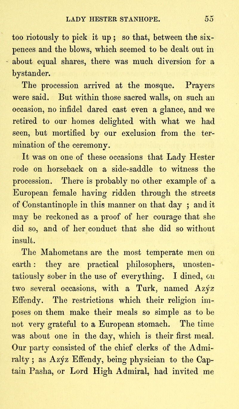too riotously to pick it up ; so that, between the six- pences and the blows, which seemed to be dealt out in about equal shares, there was much diversion for a bystander. The procession arrived at the mosque. Prayers were said. But within those sacred walls, on such an occasion, no infidel dared cast even a glance, and we retired to our homes delighted with what we had seen, but mortified by our exclusion from the ter- mination of the ceremony. It was on one of these occasions that Lady Hester rode on horseback on a side-saddle to witness the procession. There is probably no other example of a European female having ridden through the streets of Constantinople in this manner on that day ; and it may be reckoned as a proof of her courage that she did so, and of her conduct that she did so without insult. The Mahometans are the most temperate men on earth: they are practical philosophers, unosten- tatiously sober in the use of everything. I dined, on two several occasions, with a Turk, named Azyz Effendy. The restrictions which their religion im- poses on them make their meals so simple as to be not very grateful to a European stomach. The time was about one in the day, which is their first meal. Our party consisted of the chief clerks of the Admi- ralty ; as Azyz Effendy, being physician to the Cap- tain Pasha, or Lord High Admiral, had invited me