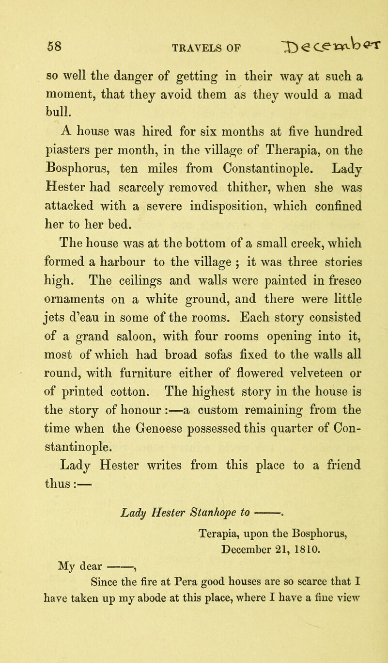 so well the danger of getting in their way at such a moment, that they avoid them as they would a mad bull. A house was hired for six months at five hundred piasters per month, in the village of Therapia, on the Bosphorus, ten miles from Constantinople. Lady Hester had scarcely removed thither, when she was attacked with a severe indisposition, which confined her to her bed. The house was at the bottom of a small creek, which formed a harbour to the village ; it was three stories high. The ceilings and walls were painted in fresco ornaments on a white ground, and there were little jets d’eau in some of the rooms. Each story consisted of a grand saloon, with four rooms opening into it, most of which had broad sofas fixed to the walls all round, with furniture either of flowered velveteen or of printed cotton. The highest story in the house is the story of honour :—a custom remaining from the time when the Genoese possessed this quarter of Con- stantinople. Lady Hester writes from this place to a friend thus:— Lady Hester Stanhope to . Terapia, upon the Bosphorus, December 21, 18 LO. My dear , Since the fire at Pera good houses are so scarce that I have taken up my abode at this place, where I have a fine view