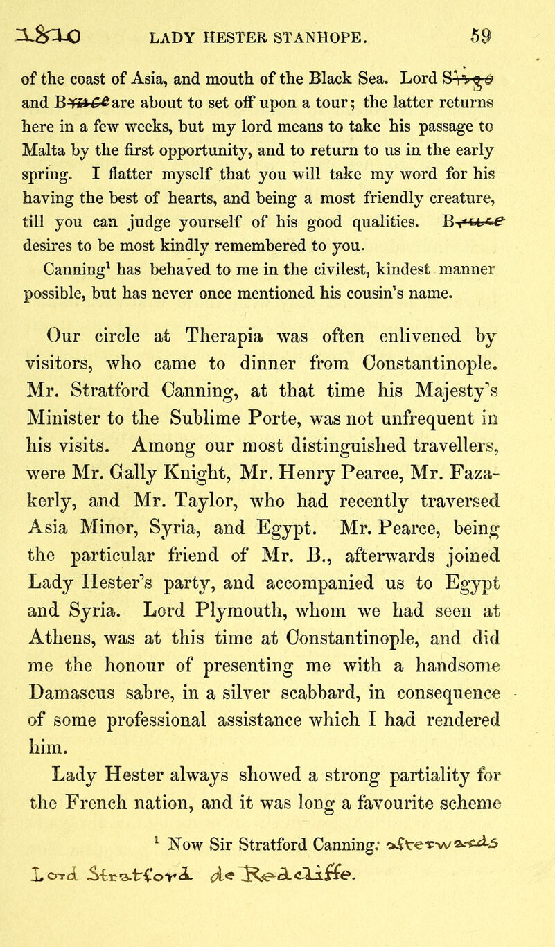 of the coast of Asia, and mouth of the Black Sea. Lord SHg fl and B^it^are about to set off upon a tour; the latter returns here in a few weeks, but my lord means to take his passage to Malta by the first opportunity, and to return to us in the early spring. I flatter myself that you will take my word for his having the best of hearts, and being a most friendly creature, till you can judge yourself of his good qualities. desires to be most kindly remembered to you. Canning1 has behaved to me in the civilest, kindest manner possible, but has never once mentioned his cousin’s name. Our circle at Therapia was often enlivened by visitors, who came to dinner from Constantinople. Mr. Stratford Canning, at that time his Majesty’s Minister to the Sublime Porte, was not unfrequent in his visits. Among our most distinguished travellers, were Mr. Gaily Knight, Mr. Henry Pearce, Mr. Faza- kerly, and Mr. Taylor, who had recently traversed Asia Minor, Syria, and Egypt. Mr. Pearce, being the particular friend of Mr. B., afterwards joined Lady Hester’s party, and accompanied us to Egypt and Syria. Lord Plymouth, whom we had seen at Athens, was at this time at Constantinople, and did me the honour of presenting me with a handsome Damascus sabre, in a silver scabbard, in consequence of some professional assistance which I had rendered him. Lady Hester always showed a strong partiality for the French nation, and it was long a favourite scheme 1 Now Sir Stratford Canning; L crrd Str^A-CovA