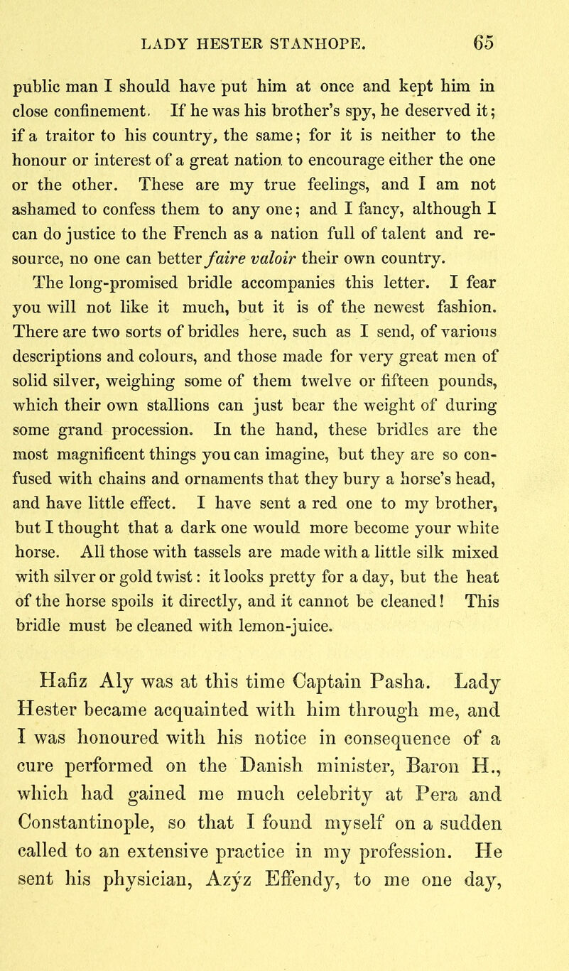 public man I should have put him at once and kept him in close confinement- If he was his brother’s spy, he deserved it; if a traitor to his country, the same; for it is neither to the honour or interest of a great nation to encourage either the one or the other. These are my true feelings, and I am not ashamed to confess them to any one; and I fancy, although I can do justice to the French as a nation full of talent and re- source, no one can better faire valoir their own country. The long-promised bridle accompanies this letter. I fear you will not like it much, but it is of the newest fashion. There are two sorts of bridles here, such as I send, of various descriptions and colours, and those made for very great men of solid silver, weighing some of them twelve or fifteen pounds, which their own stallions can just bear the weight of during some grand procession. In the hand, these bridles are the most magnificent things you can imagine, but they are so con- fused with chains and ornaments that they bury a horse’s head, and have little effect. I have sent a red one to my brother, but I thought that a dark one would more become your white horse. All those with tassels are made with a little silk mixed with silver or gold twist: it looks pretty for a day, but the heat of the horse spoils it directly, and it cannot be cleaned! This bridle must be cleaned with lemon-juice. Hafiz Aly was at this time Captain Pasha. Lady Hester became acquainted with him through me, and I was honoured with his notice in consequence of a cure performed on the Danish minister, Baron H., which had gained me much celebrity at Pera and Constantinople, so that I found myself on a sudden called to an extensive practice in my profession. He sent his physician, Azyz Effendy, to me one day,