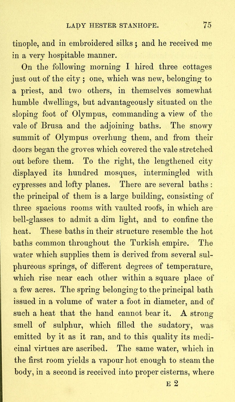 tinople, and in embroidered silks; and he received me in a very hospitable manner. On the following morning I hired three cottages just out of the city ; one, which was new, belonging to a priest, and two others, in themselves somewhat humble dwellings, but advantageously situated on the sloping foot of Olympus, commanding a view of the vale of Brusa and the adjoining baths. The snowy summit of Olympus overhung them, and from their doors began the groves which covered the vale stretched out before them. To the right, the lengthened city displayed its hundred mosques, intermingled with cypresses and lofty planes. There are several baths : the principal of them is a large building, consisting of three spacious rooms with vaulted roofs, in which are bell-glasses to admit a dim light, and to confine the heat. These baths in their structure resemble the hot baths common throughout the Turkish empire. The water which supplies them is derived from several sul- phureous springs, of different degrees of temperature, which rise near each other within a square place of a few acres. The spring belonging to the principal bath issued in a volume of water a foot in diameter, and of such a heat that the hand cannot bear it. A strong smell of sulphur, which filled the sudatory, was emitted by it as it ran, and to this quality its medi- cinal virtues are ascribed. The same water, which in the first room yields a vapour hot enough to steam the body, in a second is received into proper cisterns, where E 2