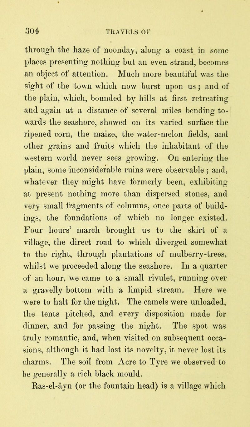 through the haze of noonday, along a coast in some places presenting nothing but an even strand, becomes an object of attention. Much more beautiful was the sight of the town which now burst upon us; and of the plain, which, bounded by hills at first retreating and again at a distance of several miles bending to- wards the seashore, showed on its varied surface the ripened corn, the maize, the water-melon fields, and other grains and fruits which the inhabitant of the western world never sees growing. On entering the plain, some inconsiderable ruins were observable; and, whatever they might have formerly been, exhibiting at present nothing more than dispersed stones, and very small fragments of columns, once parts of build- ings, the foundations of which no longer existed. Four hours’ march brought us to the skirt of a village, the direct road to which diverged somewhat to the right, through plantations of mulberry-trees, whilst we proceeded along the seashore. In a quarter of an hour, we came to a small rivulet, running over a gravelly bottom with a limpid stream. Here we were to halt for the night. The camels were unloaded, the tents pitched, and every disposition made for dinner, and for passing the night. The spot was truly romantic, and, when visited on subsequent occa- sions, although it had lost its novelty, it never lost its charms. The soil from Acre to Tyre we observed to be generally a rich black mould. Ras-el-ayn (or the fountain head) is a village which