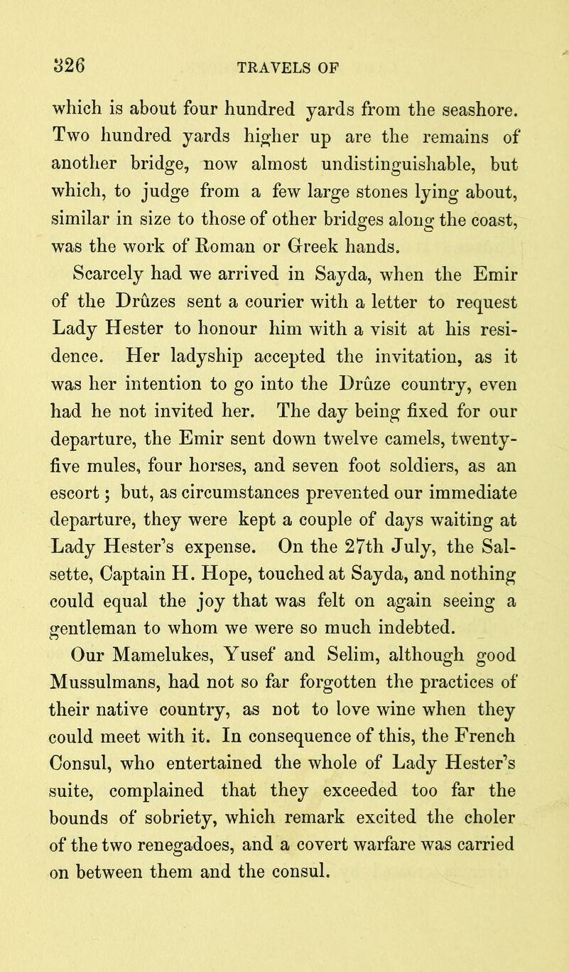 which is about four hundred yards from the seashore. Two hundred yards higher up are the remains of another bridge, now almost undistinguishable, but which, to judge from a few large stones lying about, similar in size to those of other bridges along the coast, was the work of Roman or Greek hands. Scarcely had we arrived in Sayda, when the Emir of the Druzes sent a courier with a letter to request Lady Hester to honour him with a visit at his resi- dence. Her ladyship accepted the invitation, as it was her intention to go into the Druze country, even had he not invited her. The day being fixed for our departure, the Emir sent down twelve camels, twenty- five mules, four horses, and seven foot soldiers, as an escort; but, as circumstances prevented our immediate departure, they were kept a couple of days waiting at Lady Hester’s expense. On the 27th July, the Sal- sette, Captain H. Hope, touched at Sayda, and nothing could equal the joy that was felt on again seeing a gentleman to whom we were so much indebted. Our Mamelukes, Yusef and Selim, although good Mussulmans, had not so far forgotten the practices of their native country, as not to love wine when they could meet with it. In consequence of this, the French Consul, who entertained the whole of Lady Hester’s suite, complained that they exceeded too far the bounds of sobriety, which remark excited the choler of the two renegadoes, and a covert warfare was carried on between them and the consul.