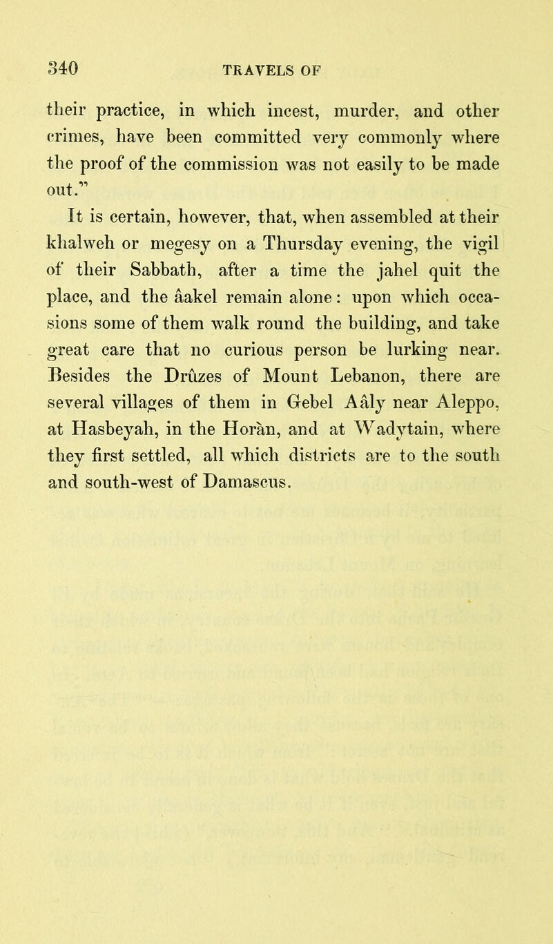 their practice, in which incest, murder, and other crimes, have been committed very commonly where the proof of the commission was not easily to be made out A It is certain, however, that, when assembled at their khalweh or megesy on a Thursday evening, the vigil of their Sabbath, after a time the jahel quit the place, and the aakel remain alone: upon which occa- sions some of them walk round the building, and take great care that no curious person be lurking near. Besides the Druzes of Mount Lebanon, there are several villages of them in Gebel Aaly near Aleppo, at Hasbeyah, in the Horan, and at Wadytain, where they first settled, all which districts are to the south and south-west of Damascus.