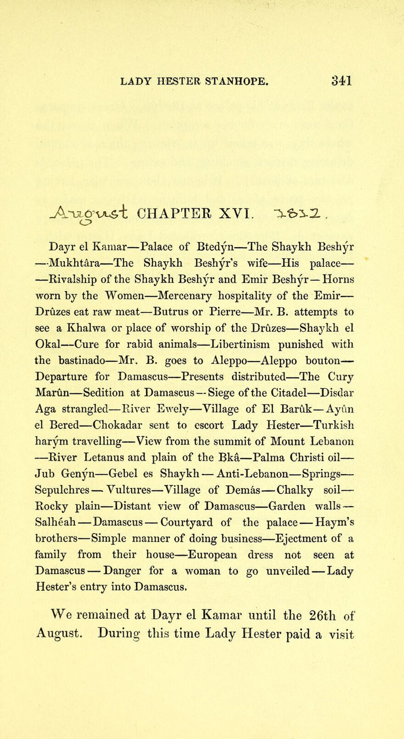 Atul&vCHAPTER XVI. o Dayr el Kamar—Palace of Btedyn—The Shaykh Beshyr —Mukhtara—The Shaykh Beshyr’s wife—His palace— —Rivalship of the Shaykh Beshyr and Emir Beshyr—Horns worn by the Women—Mercenary hospitality of the Emir— Druzes eat raw meat—Butrus or Pierre—Mr. B. attempts to see a Khalwa or place of worship of the Druzes—Shaykh el Okal—Cure for rabid animals—Libertinism punished with the bastinado—Mr. B. goes to Aleppo—Aleppo bouton— Departure for Damascus—Presents distributed—The Cury Marun—Sedition at Damascus—Siege of the Citadel—Disdar Aga strangled—River Ewely—Village of El Baruk—Ayun el Bered—Chokadar sent to escort Lady Hester—Turkish harym travelling—View from the summit of Mount Lebanon —River Letanus and plain of the Bka—Palma Christi oil— Jub Genyn—Gebel es Shaykh — Anti-Lebanon—Springs— Sepulchres—Vultures—Village of Demas—Chalky soil— Rocky plain—Distant view of Damascus—Garden walls — Salheah—Damascus — Courtyard of the palace — Haym’s brothers—Simple manner of doing business—Ejectment of a family from their house—European dress not seen at Damascus — Danger for a woman to go unveiled — Lady Hester’s entry into Damascus. We remained at Dayr el Kamar until the 26th of August. During this time Lady Hester paid a visit