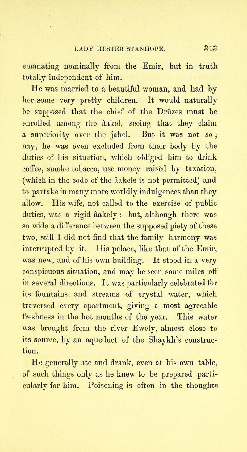 emanating nominally from the Emir, but in truth totally independent of him. He was married to a beautiful woman, and had by her some very pretty children. It would naturally be supposed that the chief of the Druzes must be enrolled among the aakel, seeing that they claim a superiority over the jahel. But it was not so 5 nay, he was even excluded from their body by the duties of his situation, which obliged him to drink coffee, smoke tobacco, use money raised by taxation, (which in the code of the aakels is not permitted) and to partake in many more worldly indulgences than they allow. His wife, not called to the exercise of public duties, was a rigid aakely : but, although there was so wide a difference between the supposed piety of these two, still I did not find that the family harmony was interrupted by it. His palace, like that of the Emir, was new, and of his own building. It stood in a very conspicuous situation, and may be seen some miles off in several directions. It was particularly celebrated for its fountains, and streams of crystal water, which traversed every apartment, giving a most agreeable freshness in the hot months of the year. This water was brought from the river Ewely, almost close to its source, by an aqueduct of the Shaykh’s construc- tion. He generally ate and drank, even at his own table, of such things only as he knew to be prepared parti- cularly for him. Poisoning is often in the thoughts