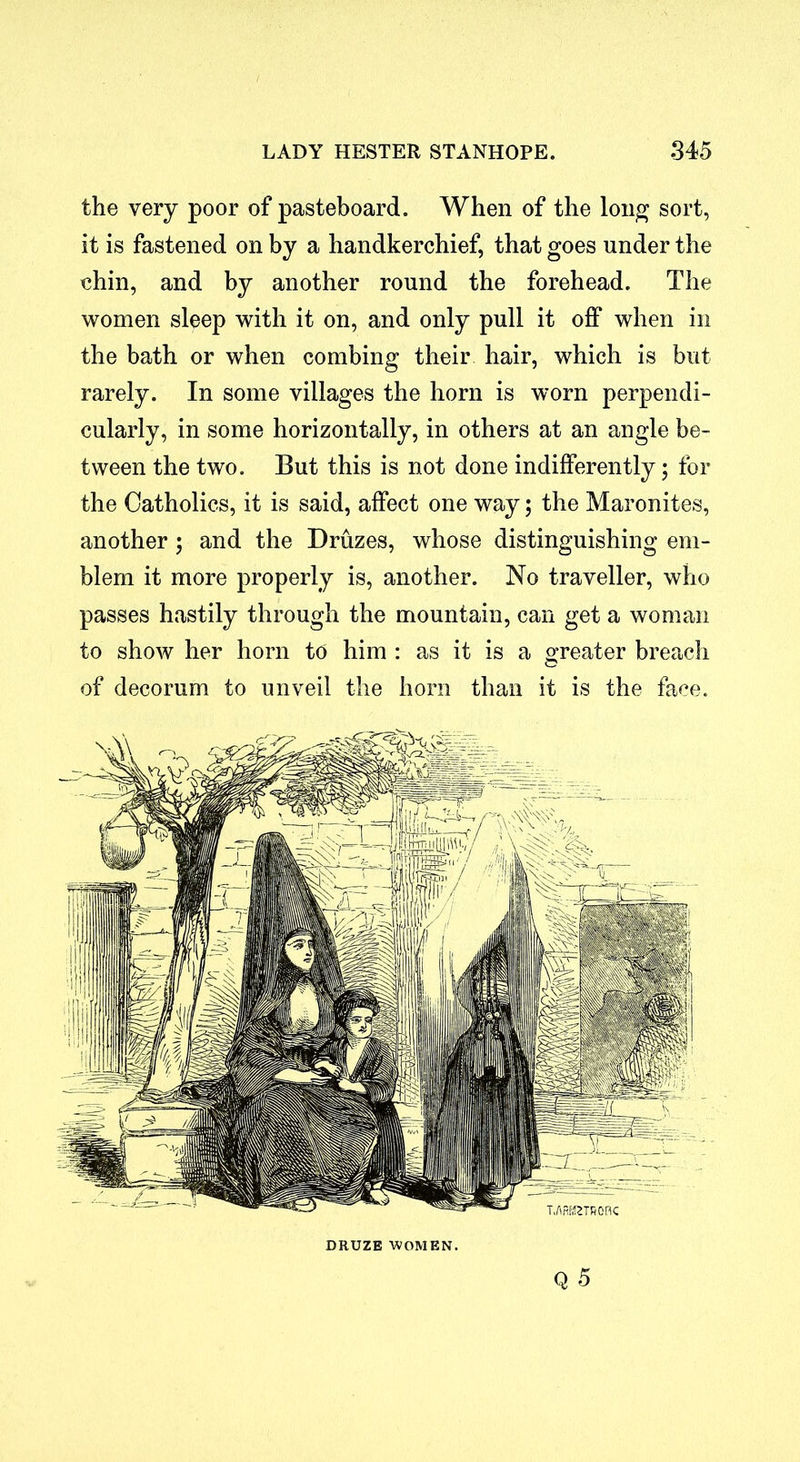 the very poor of pasteboard. When of the long sort, it is fastened on by a handkerchief, that goes under the chin, and by another round the forehead. The women sleep with it on, and only pull it off when in the bath or when combing their hair, which is but rarely. In some villages the horn is worn perpendi- cularly, in some horizontally, in others at an angle be- tween the two. But this is not done indifferently; for the Catholics, it is said, affect one way; the Maronites, another; and the Druzes, whose distinguishing em- blem it more properly is, another. No traveller, who passes hastily through the mountain, can get a woman to show her horn to him : as it is a greater breach of decorum to unveil the horn than it is the face. Q 5 DRUZB WOMEN.