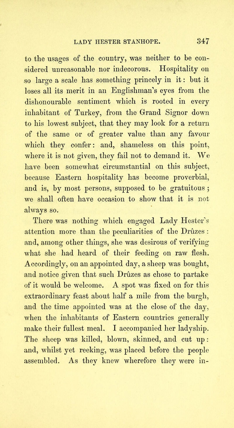 to the usages of the country, was neither to be con- sidered unreasonable nor indecorous. Hospitality on so large a scale has something princely in it: but it loses all its merit in an Englishman’s eyes from the dishonourable sentiment which is rooted in every inhabitant of Turkey, from the Grand Signor down to his lowest subject, that they may look for a return of the same or of greater value than any favour which they confer: and, shameless on this point, where it is not given, they fail not to demand it. We have been somewhat circumstantial on this subject, because Eastern hospitality has become proverbial, and is, by most persons, supposed to be gratuitous 5 we shall often have occasion to show that it is not always so. There was nothing which engaged Lady Hester’s attention more than the peculiarities of the Druzes : and, among other things, she was desirous of verifying what she had heard of their feeding on raw flesh. Accordingly, on an appointed day, a sheep was bought, and notice given that such Druzes as chose to partake of it would be welcome. A spot was fixed on for this extraordinary feast about half a mile from the burgh, and the time appointed was at the close of the day, when the inhabitants of Eastern countries generally make their fullest meal. I accompanied her ladyship. The sheep was killed, blown, skinned, and cut up: and, whilst yet reeking, was placed before the people assembled. As they knew wherefore they were in-