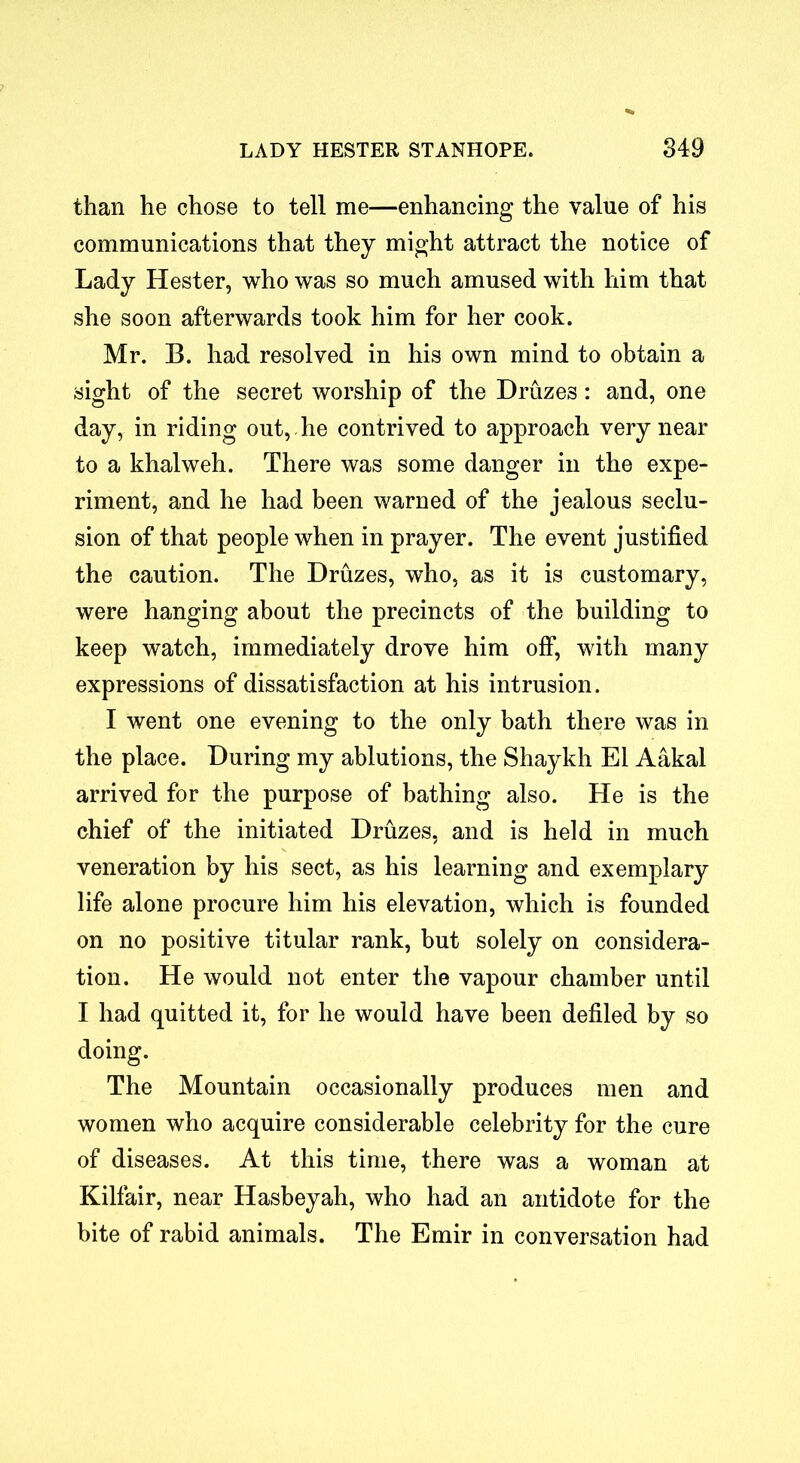 than he chose to tell me—enhancing the value of his communications that they might attract the notice of Lady Hester, who was so much amused with him that she soon afterwards took him for her cook. Mr. B. had resolved in his own mind to obtain a sight of the secret worship of the Druzes: and, one day, in riding out, he contrived to approach very near to a khalweh. There was some danger in the expe- riment, and he had been warned of the jealous seclu- sion of that people when in prayer. The event justified the caution. The Druzes, who, as it is customary, were hanging about the precincts of the building to keep watch, immediately drove him off, with many expressions of dissatisfaction at his intrusion. I went one evening to the only bath there was in the place. During my ablutions, the Shaykh El Aakal arrived for the purpose of bathing also. He is the chief of the initiated Druzes, and is held in much veneration by his sect, as his learning and exemplary life alone procure him his elevation, which is founded on no positive titular rank, but solely on considera- tion. He would not enter the vapour chamber until I had quitted it, for he would have been defiled by so doing. The Mountain occasionally produces men and women who acquire considerable celebrity for the cure of diseases. At this time, there was a woman at Kilfair, near Hasbeyah, who had an antidote for the bite of rabid animals. The Emir in conversation had