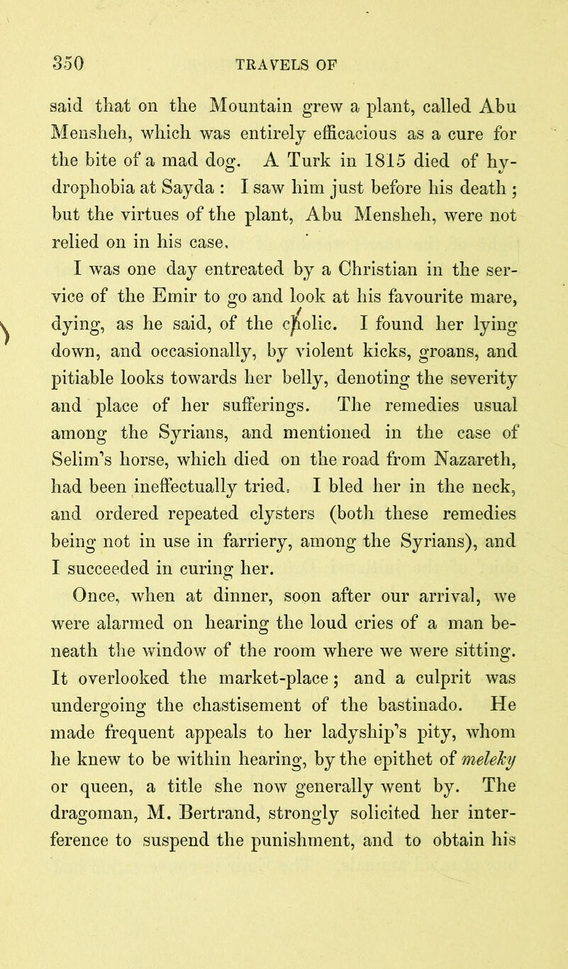 said that on the Mountain grew a plant, called Abu Mensheh, which was entirely efficacious as a cure for the bite of a mad dog. A Turk in 1815 died of hy- drophobia at Say da : I saw him just before his death ; but the virtues of the plant, Abu Mensheh, were not relied on in his case, I was one day entreated by a Christian in the ser- vice of the Emir to go and look at his favourite mare, dying, as he said, of the cholic. I found her lying down, and occasionally, by violent kicks, groans, and pitiable looks towards her belly, denoting the severity and place of her sufferings. The remedies usual among the Syrians, and mentioned in the case of Selim’s horse, which died on the road from Nazareth, had been ineffectually tried= I bled her in the neck, and ordered repeated clysters (both these remedies being not in use in farriery, among the Syrians), and I succeeded in curing her. Once, when at dinner, soon after our arrival, we were alarmed on hearing the loud cries of a man be- neath the window of the room where we were sitting. It overlooked the market-place; and a culprit was undergoing the chastisement of the bastinado. He made frequent appeals to her ladyship’s pity, whom he knew to be within hearing, by the epithet of meleky or queen, a title she now generally went by. The dragoman, M. Bertrand, strongly solicited her inter- ference to suspend the punishment, and to obtain his