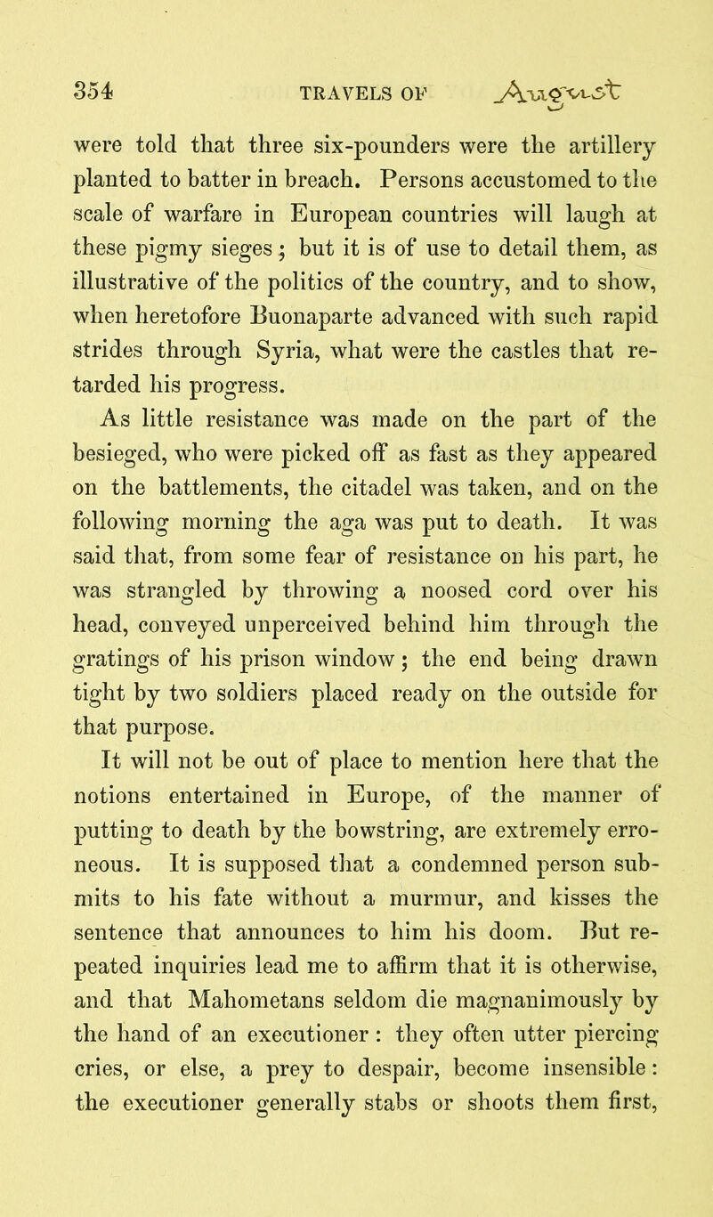 were told that three six-pounders were the artillery planted to batter in breach. Persons accustomed to the scale of warfare in European countries will laugh at these pigmy sieges; but it is of use to detail them, as illustrative of the politics of the country, and to show, when heretofore Buonaparte advanced with such rapid strides through Syria, what were the castles that re- tarded his progress. As little resistance was made on the part of the besieged, who were picked off as fast as they appeared on the battlements, the citadel was taken, and on the following morning the aga was put to death. It was said that, from some fear of resistance on his part, he was strangled by throwing a noosed cord over his head, conveyed unperceived behind him through the gratings of his prison window; the end being drawn tight by two soldiers placed ready on the outside for that purpose. It will not be out of place to mention here that the notions entertained in Europe, of the manner of putting to death by the bowstring, are extremely erro- neous. It is supposed that a condemned person sub- mits to his fate without a murmur, and kisses the sentence that announces to him his doom. But re- peated inquiries lead me to affirm that it is otherwise, and that Mahometans seldom die magnanimously by the hand of an executioner : they often utter piercing cries, or else, a prey to despair, become insensible: the executioner generally stabs or shoots them first,