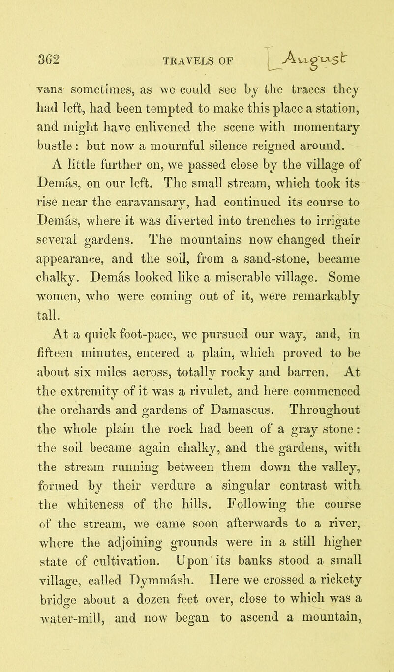 u vans' sometimes, as we could see by the traces they had left, had been tempted to make this place a station, and might have enlivened the scene with momentary bustle: but now a mournful silence reigned around. A little further on, we passed close by the village of Demas, on our left. The small stream, which took its rise near the caravansary, had continued its course to Demas, where it was diverted into trenches to irrigate several gardens. The mountains now changed their appearance, and the soil, from a sand-stone, became chalky. Demas looked like a miserable village. Some women, who were coming out of it, were remarkably tall. At a quick foot-pace, we pursued our way, and, in fifteen minutes, entered a plain, which proved to be about six miles across, totally rocky and barren. At the extremity of it was a rivulet, and here commenced the orchards and gardens of Damascus. Throughout the whole plain the rock had been of a gray stone: the soil became again chalky, and the gardens, with the stream running between them down the valley, formed by their verdure a singular contrast with the whiteness of the hills. Following the course of the stream, we came soon afterwards to a river, where the adjoining grounds were in a still higher state of cultivation. Upon its banks stood a small village, called Dymmash. Here we crossed a rickety bridge about a dozen feet over, close to which was a water-mill, and now began to ascend a mountain,