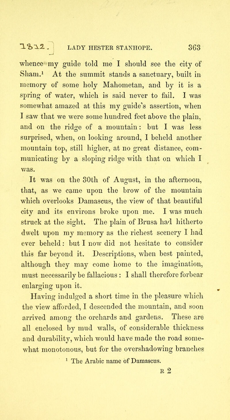 —* whence my guide told me I should see the city of Sham.1 At the summit stands a sanctuary, built in memory of some holy Mahometan, and by it is a spring of water, which is said never to fail. I was somewhat amazed at this my guide’s assertion, when I saw that we were some hundred feet above the plain, and on the ridge of a mountain: but I was less surprised, when, on looking around, I beheld another mountain top, still higher, at no great distance, com- municating by a sloping ridge with that on which I was. It was on the 30th of August, in the afternoon, that, as we came upon the brow of the mountain which overlooks Damascus, the view of that beautiful city and its environs broke upon me. I was much struck at the sight. The plain of Brusa had hitherto dwelt upon my memory as the richest scenery I had ever beheld: but I now did not hesitate to consider this far beyond it. Descriptions, when best painted, although they may come home to the imagination, must necessarily be fallacious : I shall therefore forbear enlarging upon it. Having indulged a short time in the pleasure which the view afforded, I descended the mountain, and soon arrived among: the orchards and gardens. These are © © all enclosed by mud walls, of considerable thickness and durability, which would have made the road some- what monotonous, but for the overshadowing branches 1 The Arabic name of Damascus.