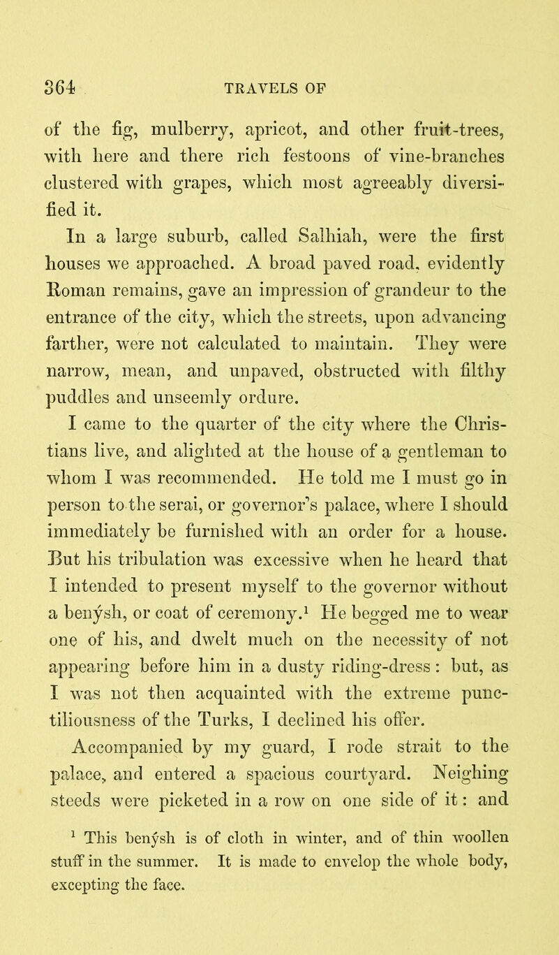 of the fig, mulberry, apricot, and other fruit-trees, with here and there rich festoons of vine-branches clustered with grapes, which most agreeably diversi- fied it. In a large suburb, called Salhiah, were the first houses we approached. A broad paved road, evidently Roman remains, gave an impression of grandeur to the entrance of the city, which the streets, upon advancing farther, were not calculated to maintain. They were narrow, mean, and unpaved, obstructed with filthy puddles and unseemly ordure. I came to the quarter of the city where the Chris- tians live, and alighted at the house of a gentleman to whom I was recommended. He told me I must go in person to the serai, or governor’s palace, where I should immediately be furnished with an order for a house. Eut his tribulation was excessive when he heard that I intended to present myself to the governor without a benysh, or coat of ceremony.1 He begged me to wear one of his, and dwelt much on the necessity of not appearing before him in a dusty riding-dress: but, as I was not then acquainted with the extreme punc- tiliousness of the Turks, I declined his offer. Accompanied by my guard, I rode strait to the palace, and entered a spacious courtyard. Neighing steeds were picketed in a row on one side of it: and 1 This benysh is of cloth in winter, and of thin woollen stuff in the summer. It is made to envelop the whole body, excepting the face.