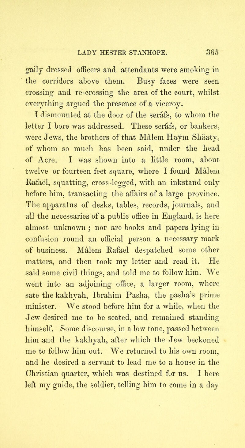 gaily dressed officers and attendants were smoking in the corridors above them. Busy faces were seen crossing and re-crossing the area of the court, whilst everything argued the presence of a viceroy. I dismounted at the door of the serafs, to whom the letter I bore was addressed. These serafs, or bankers, were Jews, the brothers of that Malem Haym Shaaty, of whom so much has been said, under the head of Acre. I was shown into a little room, about twelve or fourteen feet square, where I found Malem Bafael, squatting, cross-legged, with an inkstand only before him, transacting the affairs of a large province. The apparatus of desks, tables, records, journals, and all the necessaries of a public office in England, is here almost unknown ; nor are books and papers lying in confusion round an official person a necessary mark of business. Malem Bafael despatched some other matters, and then took my letter and read it. He said some civil things, and told me to follow him. We went into an adjoining office, a larger room, where sate the kakhyah, Ibrahim Pasha, the pasha's prime minister. We stood before him for a while, when the Jew desired me to be seated, and remained standing himself. Some discourse, in a low tone, passed between him and the kakhyah, after which the Jew beckoned me to follow him out. We returned to his own room, and he desired a servant to lead me to a house in the Christian quarter, which was destined for us. I here left my guide, the soldier, telling him to come in a day