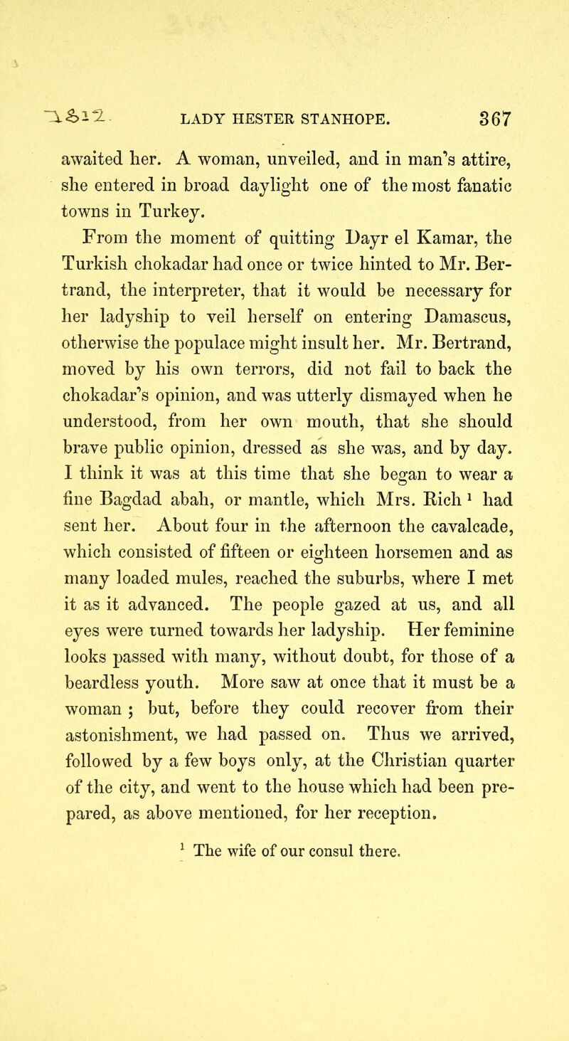 awaited her. A woman, unveiled, and in man’s attire, she entered in broad daylight one of the most fanatic towns in Turkey. From the moment of quitting Dayr el Kamar, the Turkish chokadar had once or twice hinted to Mr. Ber- trand, the interpreter, that it would be necessary for her ladyship to veil herself on entering Damascus, otherwise the populace might insult her. Mr. Bertrand, moved by his own terrors, did not fail to back the chokadar’s opinion, and was utterly dismayed when he understood, from her own mouth, that she should brave public opinion, dressed as she was, and by day. I think it was at this time that she began to wear a fine Bagdad abah, or mantle, which Mrs. Rich 1 had sent her. About four in the afternoon the cavalcade, which consisted of fifteen or eighteen horsemen and as many loaded mules, reached the suburbs, where I met it as it advanced. The people gazed at us, and all eyes were turned towards her ladyship. Her feminine looks passed with many, without doubt, for those of a beardless youth. More saw at once that it must be a woman ; but, before they could recover from their astonishment, we had passed on. Thus we arrived, followed by a few boys only, at the Christian quarter of the city, and went to the house which had been pre- pared, as above mentioned, for her reception. 1 The wife of our consul there.