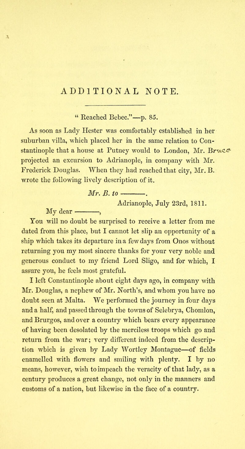 \ ADDITIONAL NOTE. “ Eeached Bebec.”-—p. 85. As soon as Lady Hester was comfortably established in her suburban villa, which placed her in the same relation to Con- stantinople that a house at Putney would to London, Mr. projected an excursion to Adrianople, in company with Mr. Frederick Douglas. When they had reached that city, Mr. B. wrote the following lively description of it. Mr. B. to — . Adrianople, July 23rd, 1811. My dear , You will no doubt be surprised to receive a letter from me dated from this place, but I cannot let slip an opportunity of a ship which takes its departure in a few days from Chios without returning you my most sincere thanks for your very noble and generous conduct to my friend Lord Sligo, and for which, I assure you, he feels most grateful. I left Constantinople about eight days ago, in company with Mr. Douglas, a nephew of Mr. North’s, and whom you have no doubt seen at Malta. We performed the journey in four days and a half, and passed through the towns of Selebrya, Chomlon, and Brurgos, and over a country which bears every appearance of having been desolated by the merciless troops which go and return from the war; very different indeed from the descrip- tion which is given by Lady Wortley Montague—of fields enamelled with flowers and smiling with plenty. I by no means, however, wish to impeach the veracity of that lady, as a century produces a great change, not only in the manners and customs of a nation, but likewise in the face of a country.