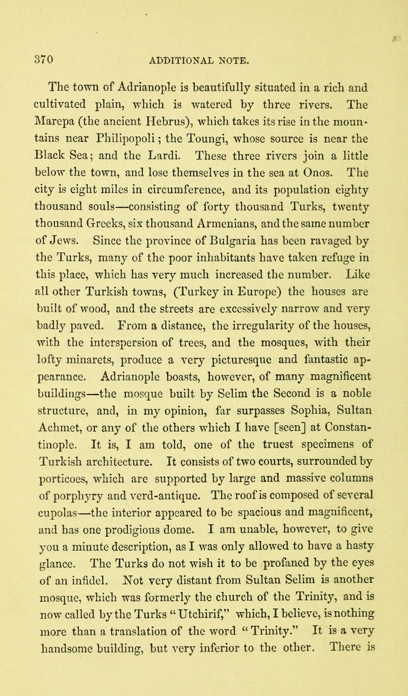 The town of Adrianople is beautifully situated in a rich and cultivated plain, which is watered by three rivers. The Marepa (the ancient Hebrus), which takes its rise in the moun- tains near Philipopoli; the Toungi, whose source is near the Black Sea; and the Lardi. These three rivers join a little below the town, and lose themselves in the sea at Onos. The city is eight miles in circumference, and its population eighty thousand souls—consisting of forty thousand Turks, twenty thousand Greeks, six thousand Armenians, and the same number of Jews. Since the province of Bulgaria has been ravaged by the Turks, many of the poor inhabitants have taken refuge in this place, which has very much increased the number. Like all other Turkish towns, (Turkey in Europe) the houses are built of wood, and the streets are excessively narrow and very badly paved. From a distance, the irregularity of the houses, with the interspersion of trees, and the mosques, with their lofty minarets, produce a very picturesque and fantastic ap- pearance. Adrianople boasts, however, of many magnificent buildings—the mosque built by Selim the Second is a noble structure, and, in my opinion, far surpasses Sophia, Sultan Achmet, or any of the others which I have [seen] at Constan- tinople. It is, I am told, one of the truest specimens of Turkish architecture. It consists of two courts, surrounded by porticoes, which are supported by large and massive columns of porphyry and verd-antique. The roof is composed of several cupolas—the interior appeared to be spacious and magnificent, and has one prodigious dome. I am unable, however, to give you a minute description, as I was only allowed to have a hasty glance. The Turks do not wish it to be profaned by the eyes of an infidel. Not very distant from Sultan Selim is another mosque, which was formerly the church of the Trinity, and is now called by the Turks “ Utchirif,” which, I believe, is nothing more than a translation of the word “ Trinity.” It is a very handsome building, but very inferior to the other. There is