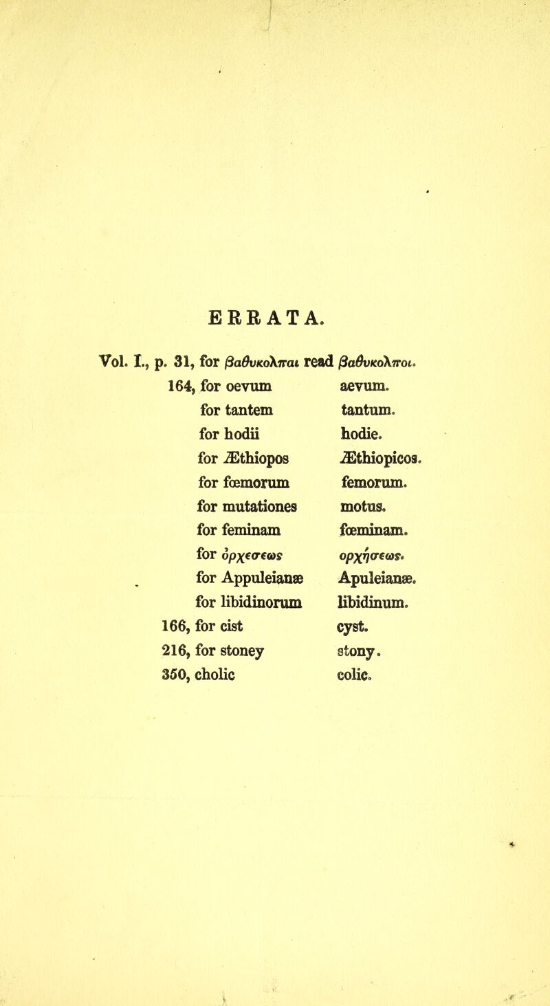 ERRATA Vol. I., p. 31, for fiadvKokirat read fiaBvKoknm* 164, for oevum aevum. for tantem tantum for hodii hodie. for iEthiopos iEthiopicos. for foemorum femorum. for mutationes motus. for feminam fceminam. for opxetreas °PX} for Appuleianae Apuleian®. for libidinorum libidinum. 166, for cist cyst. 216, for stoney stony. 350, cholic colic.