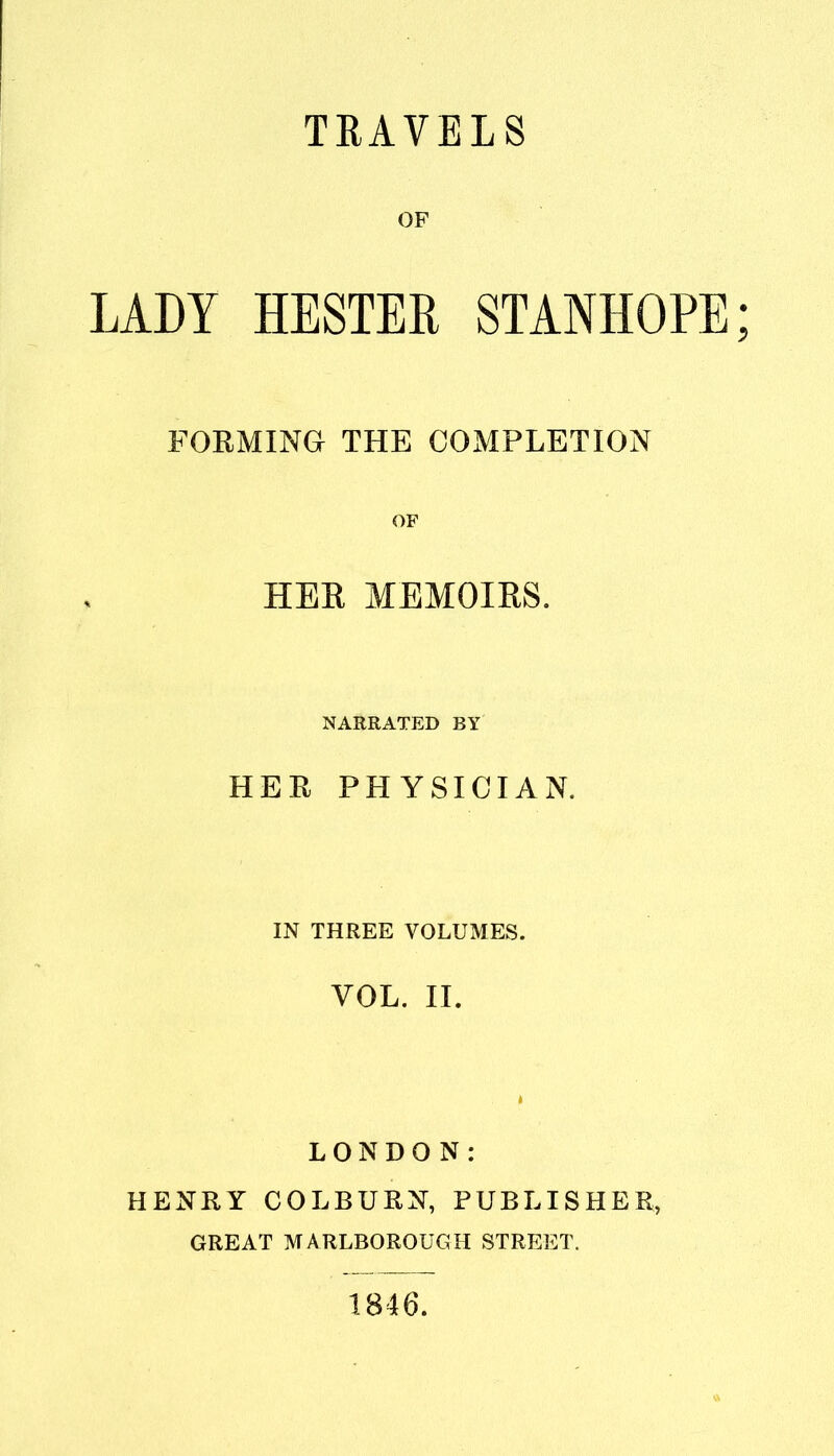 TRAVELS OF LADY HESTER STANHOPE; FORMING THE COMPLETION OF HER MEMOIRS. NARRATED BY HER PHYSICIAN. IN THREE VOLUMES. VOL. II. LONDON: HENRY COLBURN, PUBLISHER, GREAT MARLBOROUGH STREET. 1846