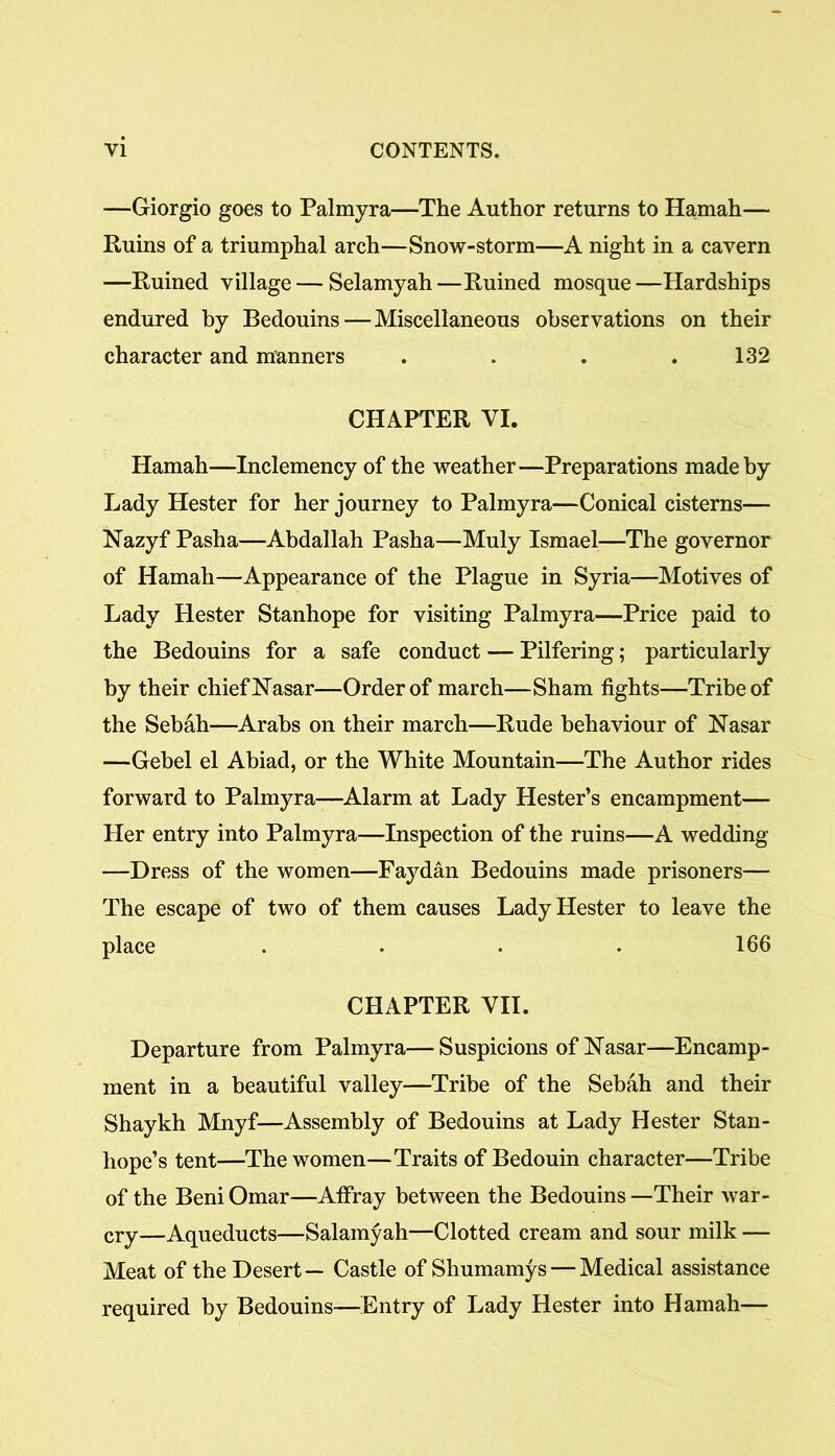 —Giorgio goes to Palmyra—The Author returns to Hamah— Ruins of a triumphal arch—Snow-storm—A night in a cavern —Ruined village — Selamyah—Ruined mosque—Hardships endured by Bedouins — Miscellaneous observations on their character and manners . . . . 132 CHAPTER VI. Hamah—Inclemency of the weather—Preparations made by Lady Hester for her journey to Palmyra—Conical cisterns— Nazyf Pasha—Abdallah Pasha—Muly Ismael—The governor of Hamah—Appearance of the Plague in Syria—Motives of Lady Hester Stanhope for visiting Palmyra—Price paid to the Bedouins for a safe conduct — Pilfering; particularly by their chief Nasar—Order of march—Sham fights—Tribe of the Sebah—Arabs on their march—Rude behaviour of Nasar —Gebel el Abiad, or the White Mountain—The Author rides forward to Palmyra—Alarm at Lady Hester’s encampment— Her entry into Palmyra—Inspection of the ruins—A wedding —Dress of the women—Faydan Bedouins made prisoners— The escape of two of them causes Lady Hester to leave the place .... 166 CHAPTER VII. Departure from Palmyra—Suspicions ofNasar—Encamp- ment in a beautiful valley—Tribe of the Sebah and their Shaykh Mnyf—Assembly of Bedouins at Lady Hester Stan- hope’s tent—The women—Traits of Bedouin character—Tribe of the Beni Omar—Affray between the Bedouins —Their war- cry—Aqueducts—Salamyah—Clotted cream and sour milk — Meat of the Desert— Castle of Shumamys — Medical assistance required by Bedouins—Entry of Lady Hester into Hamah—