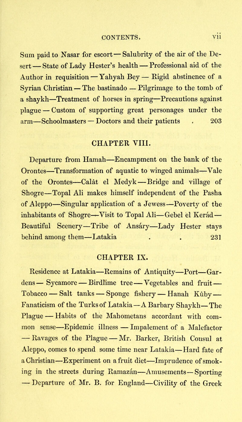 Sum paid to Nasar for escort — Salubrity of the air of the De- sert— State of Lady Hester’s health — Professional aid of the Author in requisition — Yahyah Bey— Rigid abstinence of a Syrian Christian — The bastinado — Pilgrimage to the tomb of a shaykh—Treatment of horses in spring—Precautions against plague — Custom of supporting great personages under the arm—Schoolmasters — Doctors and their patients . 203 CHAPTER VIII. Departure from Hamah—Encampment on the bank of the Orontes—Transformation of aquatic to winged animals—Vale of the Orontes—Calat el Medyk—Bridge and village of Shogre—Topal Ali makes himself independent of the Pasha of Aleppo—Singular application of a Jewess—Poverty of the inhabitants of Shogre-—Visit to Topal Ali—Gebel el Kerad— Beautiful Scenery—Tribe of Ansary—Lady Hester stays behind among them—Latakia . . 231 CHAPTER IX. Residence at Latakia—Remains of Antiquity—Port—Gar- dens— Sycamore — Birdlime tree — Vegetables and fruit — Tobacco — Salt tanks — Sponge fishery — Hanah Kuby — Fanaticism of the Turks of Latakia—A Barbary Shaykh—The Plague — Habits of the Mahometans accordant with com- mon sense—Epidemic illness — Impalement of a Malefactor —- Ravages of the Plague — Mr. Barker, British Consul at Aleppo, comes to spend some time near Latakia—Hard fate of a Christian—Experiment on a fruit diet—Imprudence of smok- ing in the streets during Ramazan—Amusements—Sporting — Departure of Mr. B. for England—Civility of the Greek