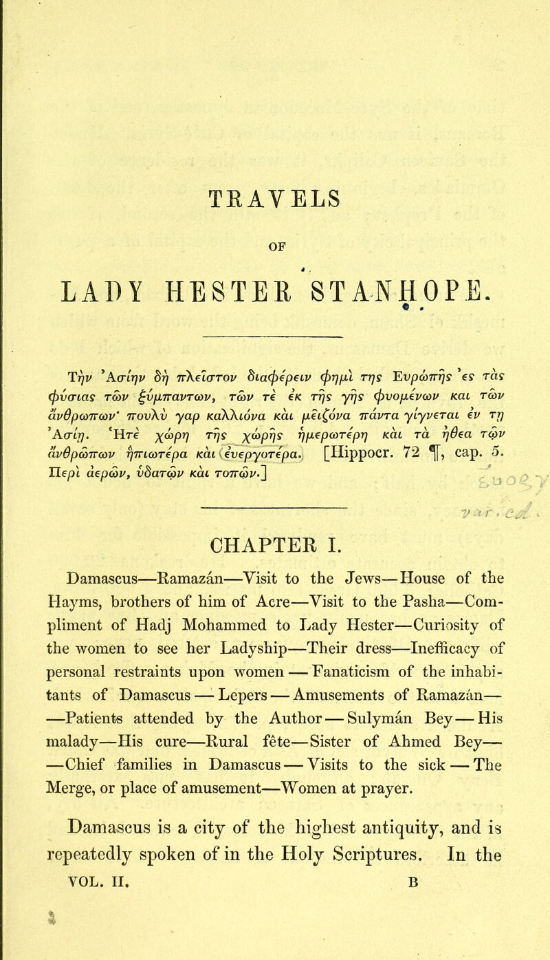 TRAVELS OF LADY HESTER STANHOPE. e . Tpv *Aaipv dp Tv\ei(TTOv diacfrepeiv (frppl ttjs Evp6)7rp$ ’e? rds <fivcnas T(bv ^vpnavrwv, tcov re ck rps yps (pvopevoou Kai rcov avOpamcov* ttovXv yap KaWiova kcu pii£ova rravra ylyverai iv rp *A(rip. 'Hre X^P7) T7IS X^PVS pp^ptoTepp kcu ra pSca tow avdpcdrrcov pTnarepa Kcuievepyorepa. [Hippocr. 72 ®[[, cap. 5. Uep\ aepcov, vdaTcov kcu ro7r«y.] CHAPTER I. Damascus—Ramazan—Visit to the Jews—House of the Hayms, brothers of him of Acre—Visit to the Pasha—Com- pliment of Hadj Mohammed to Lady Hester—Curiosity of the women to see her Ladyship—Their dress—Inefficacy of personal restraints upon women — Fanaticism of the inhabi- tants of Damascus — Lepers — Amusements of Ramazan— —Patients attended by the Author — Sulyman Bey—His malady—His cure—Rural fete—Sister of Ahmed Bey— —Chief families in Damascus — Visits to the sick — The Merge, or place of amusement—Women at prayer. Damascus is a city of the highest antiquity, and is repeatedly spoken of in the Holy Scriptures. In the