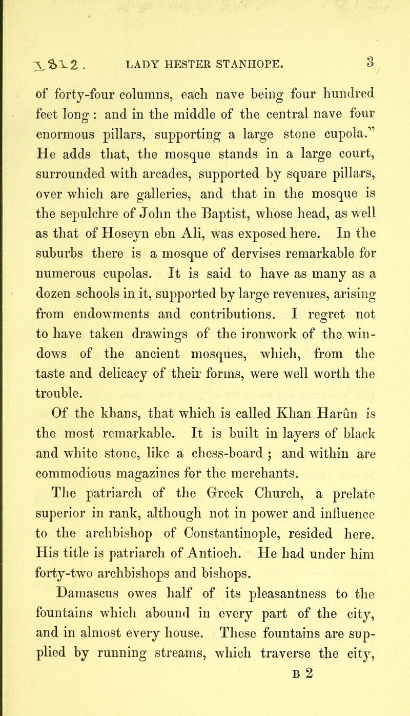 of forty-four columns, each nave being four hundred feet long: and in the middle of the central nave four enormous pillars, supporting a large stone cupola.” He adds that, the mosque stands in a large court, surrounded with arcades, supported by square pillars, over which are galleries, and that in the mosque is the sepulchre of John the Baptist, whose head, as well as that of Hoseyn ebn Ali, was exposed here. In the suburbs there is a mosque of dervises remarkable for numerous cupolas. It is said to have as many as a dozen schools in it, supported by large revenues, arising from endowments and contributions. I regret not o to have taken drawings of the ironwork of the win- dows of the ancient mosques, which, from the taste and delicacy of their forms, were well worth the trouble. Of the khans, that which is called Khan Harun is the most remarkable. It is built in layers of black and white stone, like a chess-board ; and within are commodious magazines for the merchants. The patriarch of the Greek Church, a prelate superior in rank, although not in power and influence to the archbishop of Constantinople, resided here. His title is patriarch of Antioch. He had under him forty-two archbishops and bishops. Damascus owes half of its pleasantness to the fountains which abound in every part of the city, and in almost every house. These fountains are sup- plied by running streams, which traverse the city, B 2