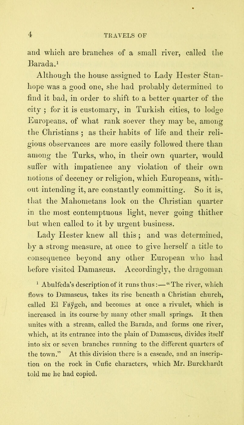 and which are branches of a small river, called the Barada.1 Although the house assigned to Lady Hester Stan- hope was a good one, she had probably determined to find it bad, in order to shift to a better quarter of the city ; for it is customary, in Turkish cities, to lodge Europeans, of what rank soever they may be, among the Christians ; as their habits of life and their reli- gious observances are more easily followed there than among the Turks, who, in their own quarter, would suffer with impatience any violation of their own notions of decency or religion, which Europeans, with- out intending it, are constantly committing. So it is, that the Mahometans look on the Christian quarter in the most contemptuous light, never going thither but when called to it bv urgent business. Lady Llester knew all this; and was determined, by a strong measure, at once to give herself a tit]e to consequence beyond any other European who had before visited Damascus. Accordingly, the dragoman 1 Abulfeda’s description of it runs thus“The river, which flows to Damascus, takes its rise beneath a Christian church, called El Faygeh, and becomes at once a rivulet, which is increased in its course by many other small springs. It then unites with a stream, called the Barada, and forms one river, which, at its entrance into the plain of Damascus, divides itself into six or seven branches running to the different quarters of the town.” At this division there is a cascade, and an inscrip- tion on the rock in Cufic characters, which Mr. Burckhardt told me he had copied.