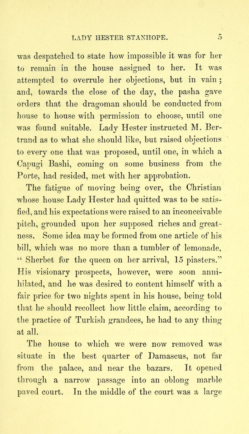 was despatched to state how impossible it was for her to remain in the house assigned to her. It was attempted to overrule her objections, but in vain ; and, towards the close of the day, the pasha gave orders that the dragoman should be conducted from house to house with permission to choose, until one was found suitable. Lady Hester instructed M. Ber- trand as to what she should like, but raised objections to every one that was proposed, until one, in which a Capugi Bashi, coming on some business from the Porte, had resided, met with her approbation. The fatigue of moving being over, the Christian whose house Lady Hester had quitted was to be satis- fied, and his expectations were raised to an inconceivable pitch, grounded upon her supposed riches and great- ness. Some idea may be formed from one article of his bill, which was no more than a tumbler of lemonade, u Sherbet for the queen on her arrival, 15 piasters.” His visionary prospects, however, were soon anni- hilated, and he was desired to content himself with a fair price for two nights spent in his house, being told that he should recollect how little claim, according to the practice of Turkish grandees, he had to any thing at all. The house to which we were now removed was situate in the best quarter of Damascus, not far from the palace, and near the bazars. It opened through a narrow passage into an oblong marble paved court. In the middle of the court was a large