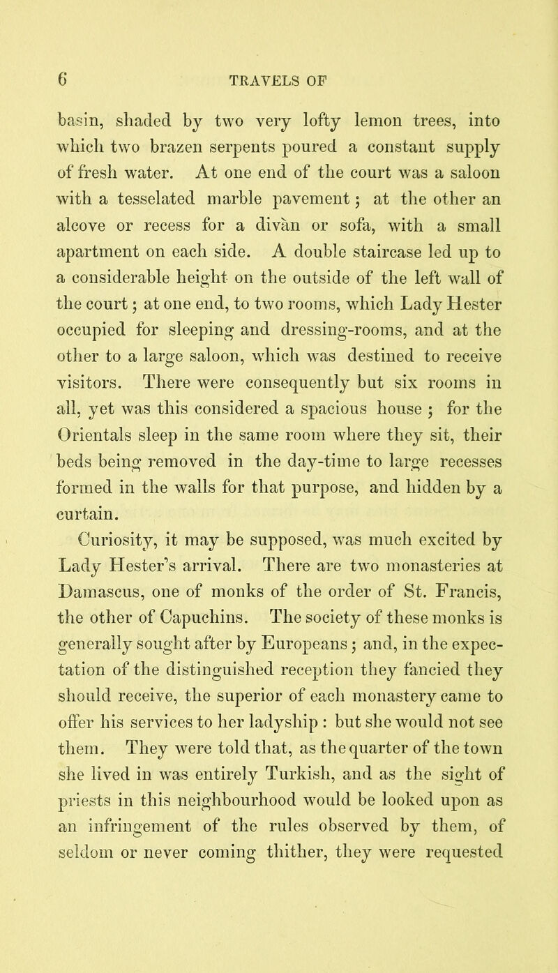 basin, shaded by two very lofty lemon trees, into which two brazen serpents poured a constant supply of fresh water. At one end of the court was a saloon with a tesselated marble pavement; at the other an alcove or recess for a divan or sofa, with a small apartment on each side. A double staircase led up to a considerable height on the outside of the left wall of the court; at one end, to two rooms, which Lady Hester occupied for sleeping and dressing-rooms, and at the other to a large saloon, which was destined to receive visitors. There were consequently but six rooms in all, yet was this considered a spacious house ; for the Orientals sleep in the same room where they sit, their beds being removed in the day-time to large recesses formed in the walls for that purpose, and hidden by a curtain. Curiosity, it may be supposed, was much excited by Lady Hester’s arrival. There are two monasteries at Damascus, one of monks of the order of St. Francis, the other of Capuchins. The society of these monks is generally sought after by Europeans; and, in the expec- tation of the distinguished reception they fancied they should receive, the superior of each monastery came to offer his services to her ladyship : but she would not see them. They were told that, as the quarter of the town she lived in was entirely Turkish, and as the sight of priests in this neighbourhood w^ould be looked upon as an infringement of the rules observed by them, of seldom or never coming thither, they were requested