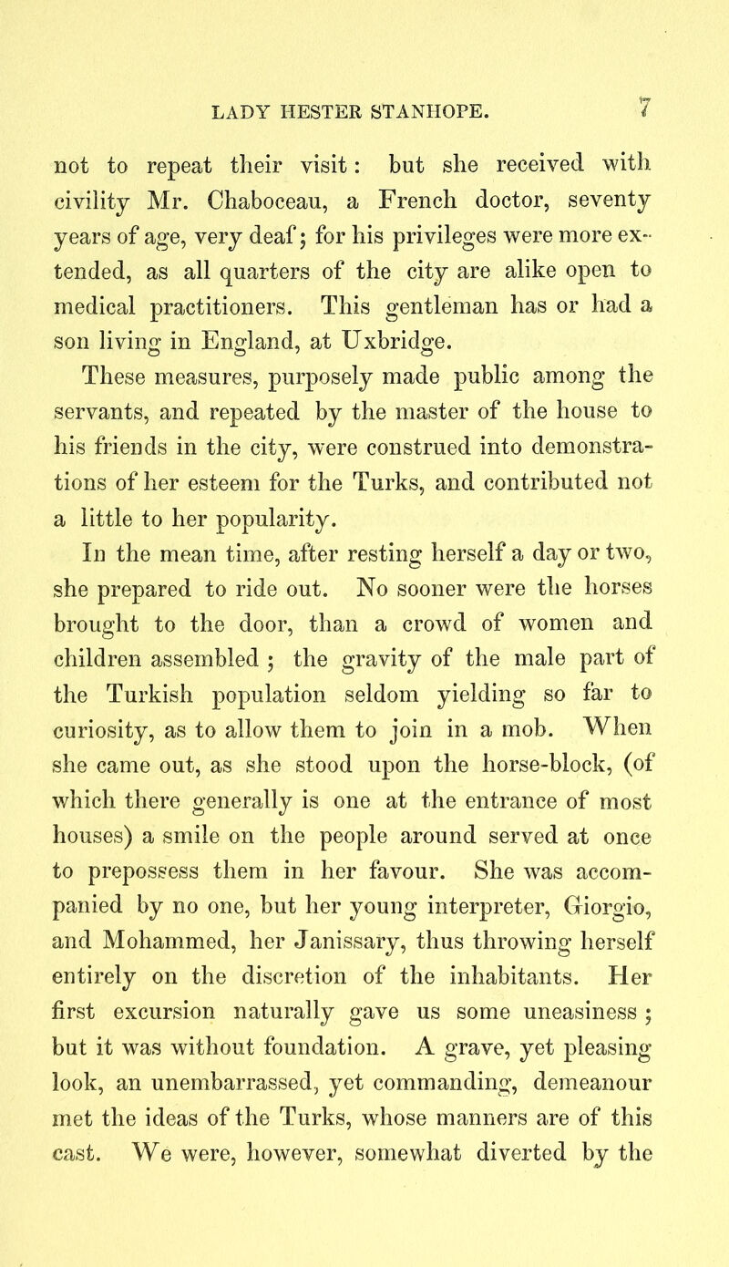 not to repeat their visit: but she received with, civility Mr. Chaboceau, a French doctor, seventy years of age, very deaf; for his privileges were more ex- tended, as all quarters of the city are alike open to medical practitioners. This gentleman has or had a son living in England, at Uxbridge. These measures, purposely made public among the servants, and repeated by the master of the house to his friends in the city, were construed into demonstra- tions of her esteem for the Turks, and contributed not a little to her popularity. In the mean time, after resting herself a day or two, she prepared to ride out. No sooner were the horses brought to the door, than a crowd of women and children assembled ; the gravity of the male part of the Turkish population seldom yielding so far to curiosity, as to allow them to join in a mob. When she came out, as she stood upon the horse-block, (of which there generally is one at the entrance of most houses) a smile on the people around served at once to prepossess them in her favour. She was accom- panied by no one, but her young interpreter, Giorgio, and Mohammed, her Janissary, thus throwing herself entirely on the discretion of the inhabitants. Her first excursion naturally gave us some uneasiness ; but it was without foundation. A grave, yet pleasing look, an unembarrassed, yet commanding, demeanour met the ideas of the Turks, whose manners are of this cast. We were, however, somewhat diverted by the