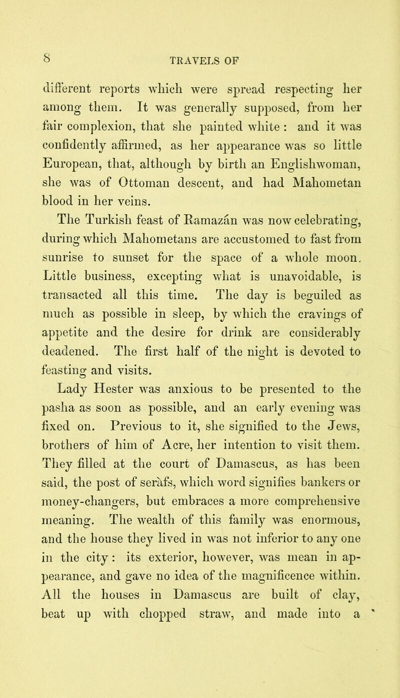 different reports which were spread respecting her among them. It was generally supposed, from her fair complexion, that she painted white : and it was confidently affirmed, as her appearance was so little European, that, although by birth an Englishwoman, she was of Ottoman descent, and had Mahometan blood in her veins. The Turkish feast of Ramazan was now celebrating, during which Mahometans are accustomed to fast from sunrise to sunset for the space of a whole moon. Little business, excepting what is unavoidable, is transacted all this time. The day is beguiled as much as possible in sleep, by which the cravings of appetite and the desire for drink are considerably deadened. The first half of the night is devoted to feasting and visits. Lady Hester was anxious to be presented to the pasha as soon as possible, and an early evening was fixed on. Previous to it, she signified to the Jews, brothers of him of Acre, her intention to visit them. They filled at the court of Damascus, as has been said, the post of serafs, which word signifies bankers or money-changers, but embraces a more comprehensive meaning. The wealth of this family was enormous, and the house they lived in was not inferior to any one in the city: its exterior, however, was mean in ap- pearance, and gave no idea of the magnificence within. All the houses in Damascus are built of clay, beat up with chopped straw, and made into a '