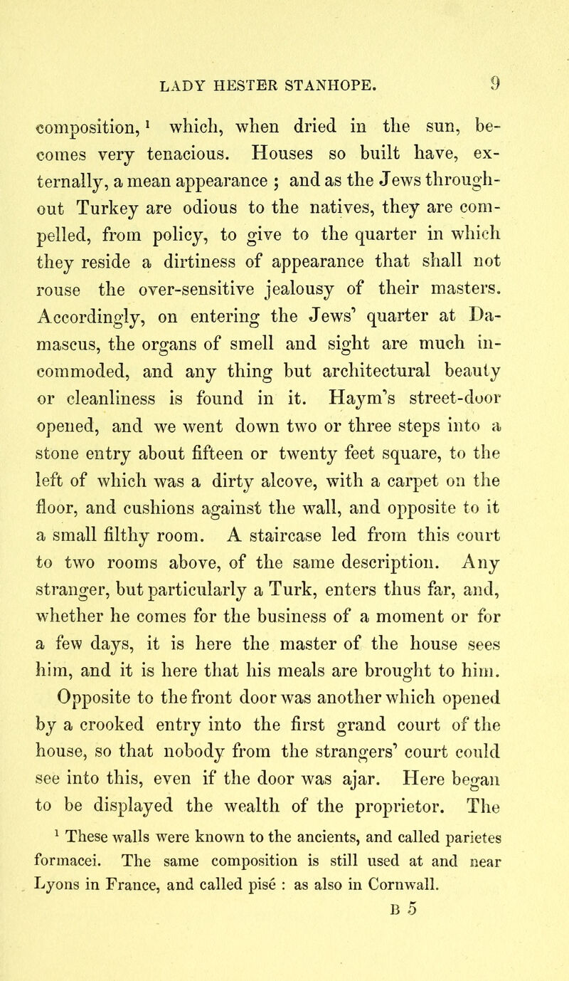 composition,1 which, when dried in the sun, be- comes very tenacious. Houses so built have, ex- ternally, a mean appearance ; and as the Jews through- out Turkey are odious to the natives, they are com- pelled, from policy, to give to the quarter in which they reside a dirtiness of appearance that shall not rouse the over-sensitive jealousy of their masters. Accordingly, on entering the Jews’ quarter at Da- mascus, the organs of smell and sight are much in- commoded, and any thing hut architectural beauty or cleanliness is found in it. Haym’s street-door opened, and we went down two or three steps into a stone entry about fifteen or twenty feet square, to the left of which was a dirty alcove, with a carpet on the floor, and cushions against the wall, and opposite to it a small filthy room. A staircase led from this court to two rooms above, of the same description. Any stranger, but particularly a Turk, enters thus far, and, whether he comes for the business of a moment or for a few days, it is here the master of the house sees him, and it is here that his meals are brought to him. Opposite to the front door was another which opened by a crooked entry into the first grand court of the house, so that nobody from the strangers’ court could see into this, even if the door was ajar. Here began to be displayed the wealth of the proprietor. The 1 These walls were known to the ancients, and called parietes formacei. The same composition is still used at and near Lyons in France, and called pise : as also in Cornwall. B 5