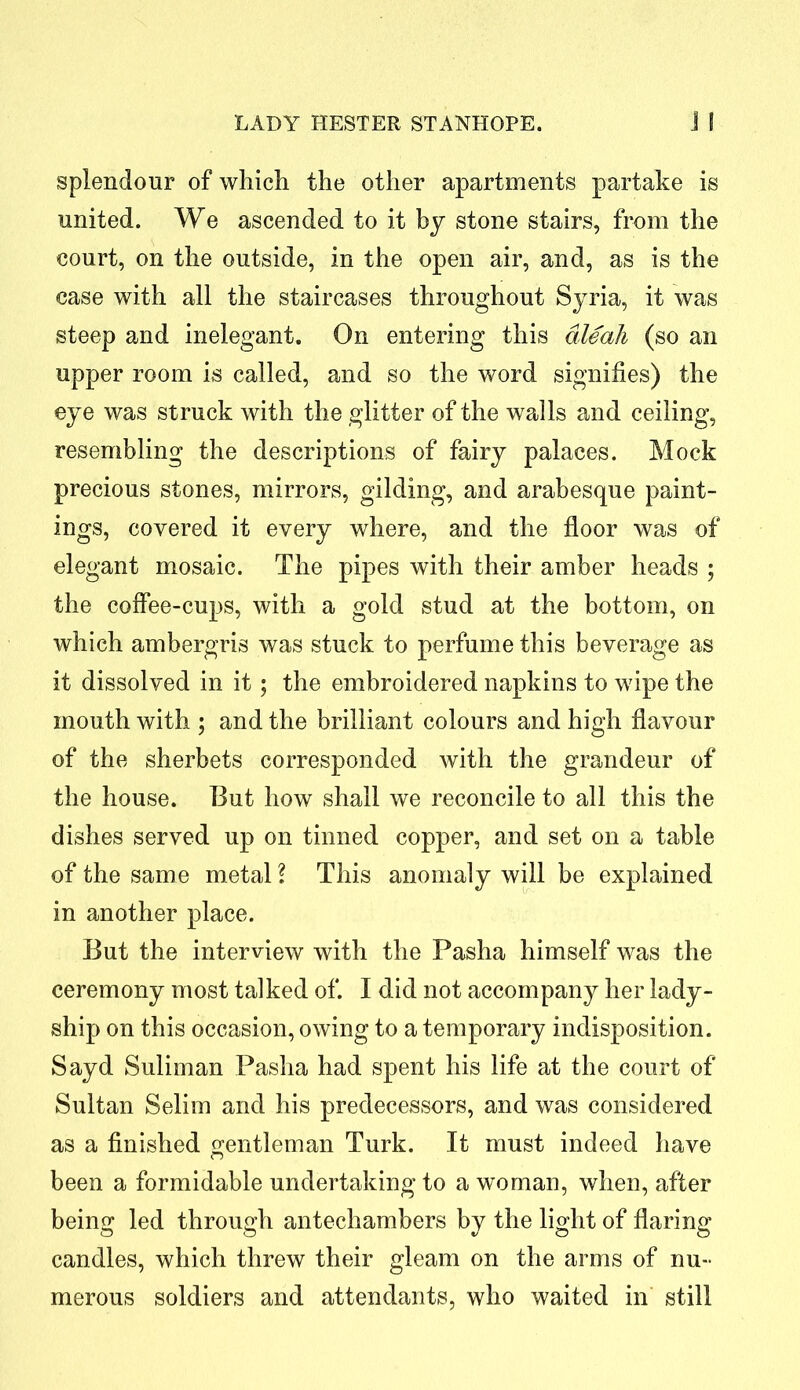 splendour of which the other apartments partake is united. We ascended to it by stone stairs, from the court, on the outside, in the open air, and, as is the case with all the staircases throughout Syria, it was steep and inelegant. On entering this aleah (so an upper room is called, and so the word signifies) the eye was struck with the glitter of the walls and ceiling, resembling the descriptions of fairy palaces. Mock precious stones, mirrors, gilding, and arabesque paint- ings, covered it every where, and the floor was of elegant mosaic. The pipes with their amber heads ; the coffee-cups, with a gold stud at the bottom, on which ambergris was stuck to perfume this beverage as it dissolved in it; the embroidered napkins to wipe the mouth with ; and the brilliant colours and high flavour of the sherbets corresponded with the grandeur of the house. But how shall we reconcile to all this the dishes served up on tinned copper, and set on a table of the same metal ? This anomaly will be explained in another place. But the interview with the Pasha himself was the ceremony most talked of. I did not accompany her lady- ship on this occasion, owing to a temporary indisposition. Sayd Suliman Pasha had spent his life at the court of Sultan Selim and his predecessors, and was considered as a finished gentleman Turk. It must indeed have been a formidable undertaking to a woman, when, after being led through antechambers by the light of flaring candles, which threw their gleam on the arms of nu- merous soldiers and attendants, who waited in still